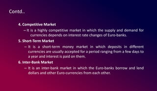 Contd..
4. Competitive Market
– It is a highly competitive market in which the supply and demand for
currencies depends on interest rate changes of Euro-banks.
5. Short-Term Market
– It is a short-term money market in which deposits in different
currencies are usually accepted for a period ranging from a few days to
a year and interest is paid on them.
6. Inter-Bank Market
– It is an inter-bank market in which the Euro-banks borrow and lend
dollars and other Euro-currencies from each other.
 