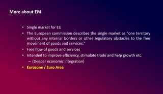 More about EM
• Single market for EU
• The European commission describes the single market as "one territory
without any internal borders or other regulatory obstacles to the free
movement of goods and services."
• Free flow of goods and services
• Intended to improve efficiency, stimulate trade and help growth etc.
– (Deeper economic integration)
• Eurozone / Euro Area
 