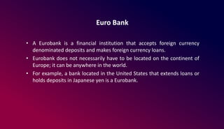 Euro Bank
• A Eurobank is a financial institution that accepts foreign currency
denominated deposits and makes foreign currency loans.
• Eurobank does not necessarily have to be located on the continent of
Europe; it can be anywhere in the world.
• For example, a bank located in the United States that extends loans or
holds deposits in Japanese yen is a Eurobank.
 