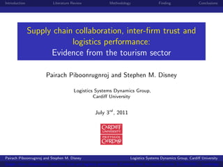 Introduction                Literature Review                Methodology                  Finding                 Conclusions




               Supply chain collaboration, inter-ﬁrm trust and
                           logistics performance:
                     Evidence from the tourism sector

                        Pairach Piboonrugnroj and Stephen M. Disney

                                        Logistics Systems Dynamics Group,
                                                 Cardiﬀ University


                                                    July 3rd , 2011




Pairach Piboonrugnroj and Stephen M. Disney                              Logistics Systems Dynamics Group, Cardiﬀ University
Supply chain collaboration, inter-ﬁrm trust and logistics performance: Evidence from the tourism sector, EurOMA2011, Cambridge
 