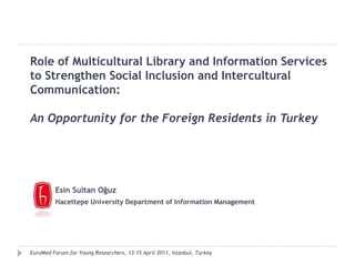 Role of Multicultural Library and Information Services to Strengthen Social Inclusion and Intercultural Communication:  An Opportunity for the Foreign Residents in Turkey Esin Sultan Oğuz Hacettepe University Department of Information Management EuroMed Forum for Young Researchers, 13-15 April 2011, Istanbul, Turkey 
