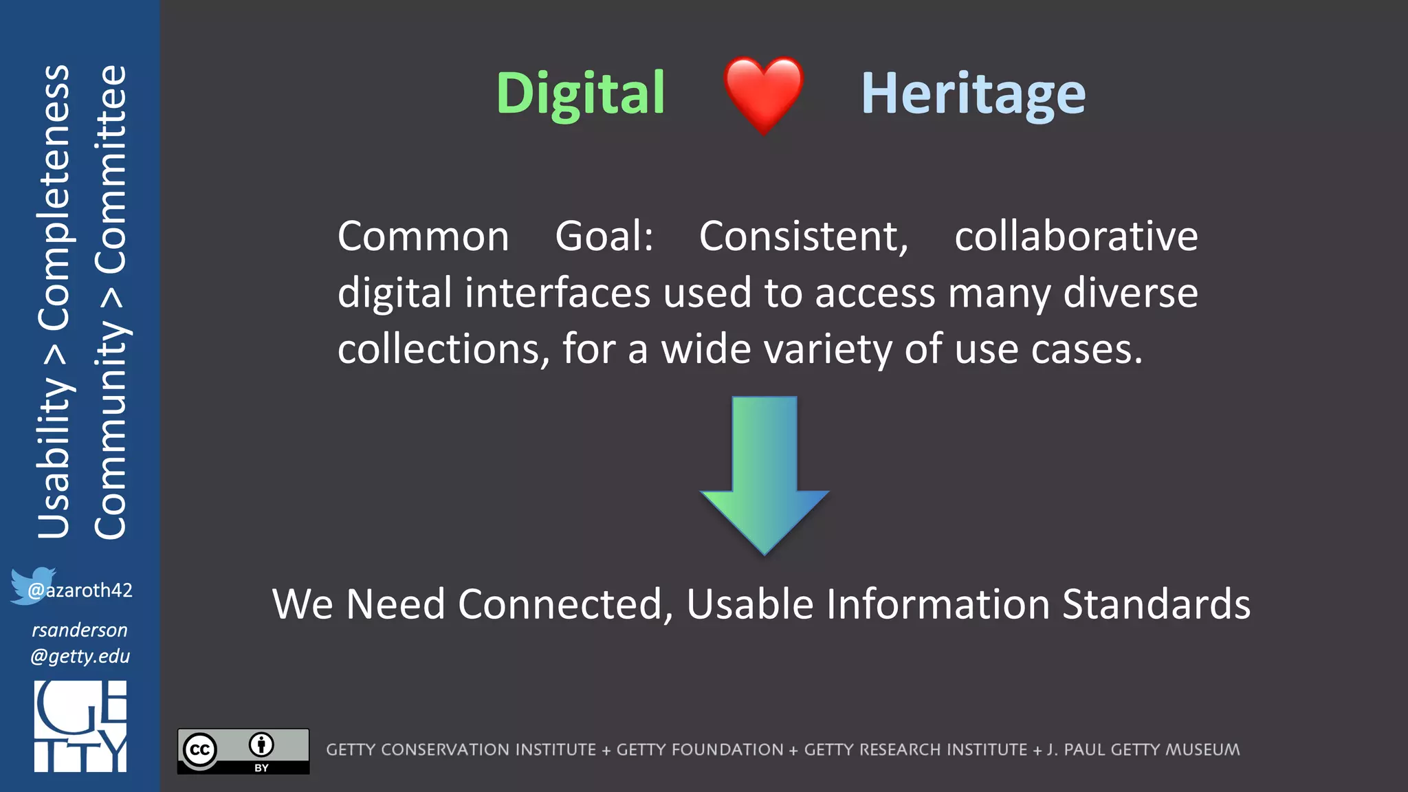 @azaroth42
rsanderson
@getty.edu
IIIF:	Interoperabilituy
Usability	>	Completeness
Community	>	Committee
@azaroth42
rsanderson
@getty.edu
Digital Heritage❤
Common Goal: Consistent, collaborative
digital interfaces used to access many diverse
collections, for a wide variety of use cases.
We Need Connected, Usable Information Standards
 