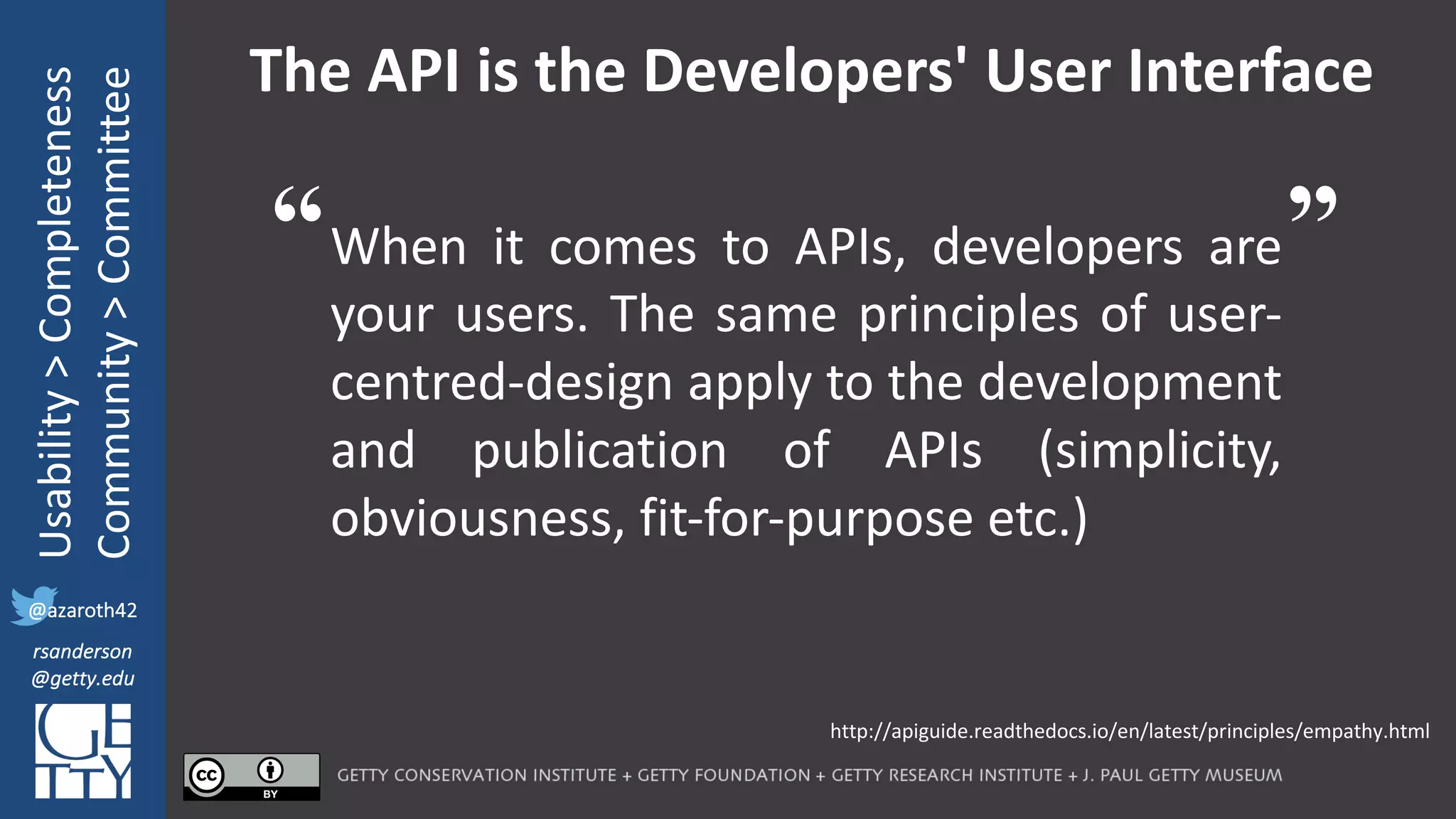 @azaroth42
rsanderson
@getty.edu
IIIF:	Interoperabilituy
Usability	>	Completeness
Community	>	Committee
@azaroth42
rsanderson
@getty.edu
The	API	is	the	Developers'	User	Interface
When it comes to APIs, developers are
your users. The same principles of user-
centred-design apply to the development
and publication of APIs (simplicity,
obviousness, fit-for-purpose etc.)
http://apiguide.readthedocs.io/en/latest/principles/empathy.html
“ ”
 