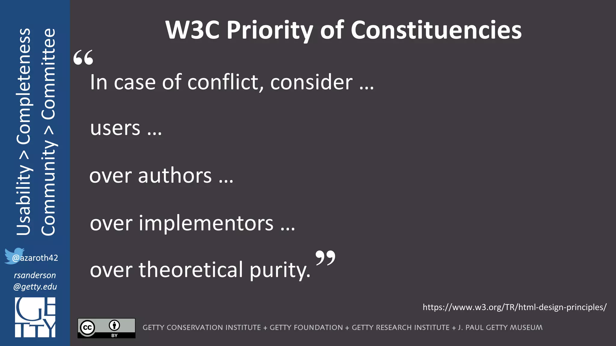 @azaroth42
rsanderson
@getty.edu
IIIF:	Interoperabilituy
Usability	>	Completeness
Community	>	Committee
@azaroth42
rsanderson
@getty.edu
W3C	Priority	of	Constituencies
In case of conflict, consider …
https://www.w3.org/TR/html-design-principles/
“
”
users …
over authors …
over implementors …
over theoretical purity.
 