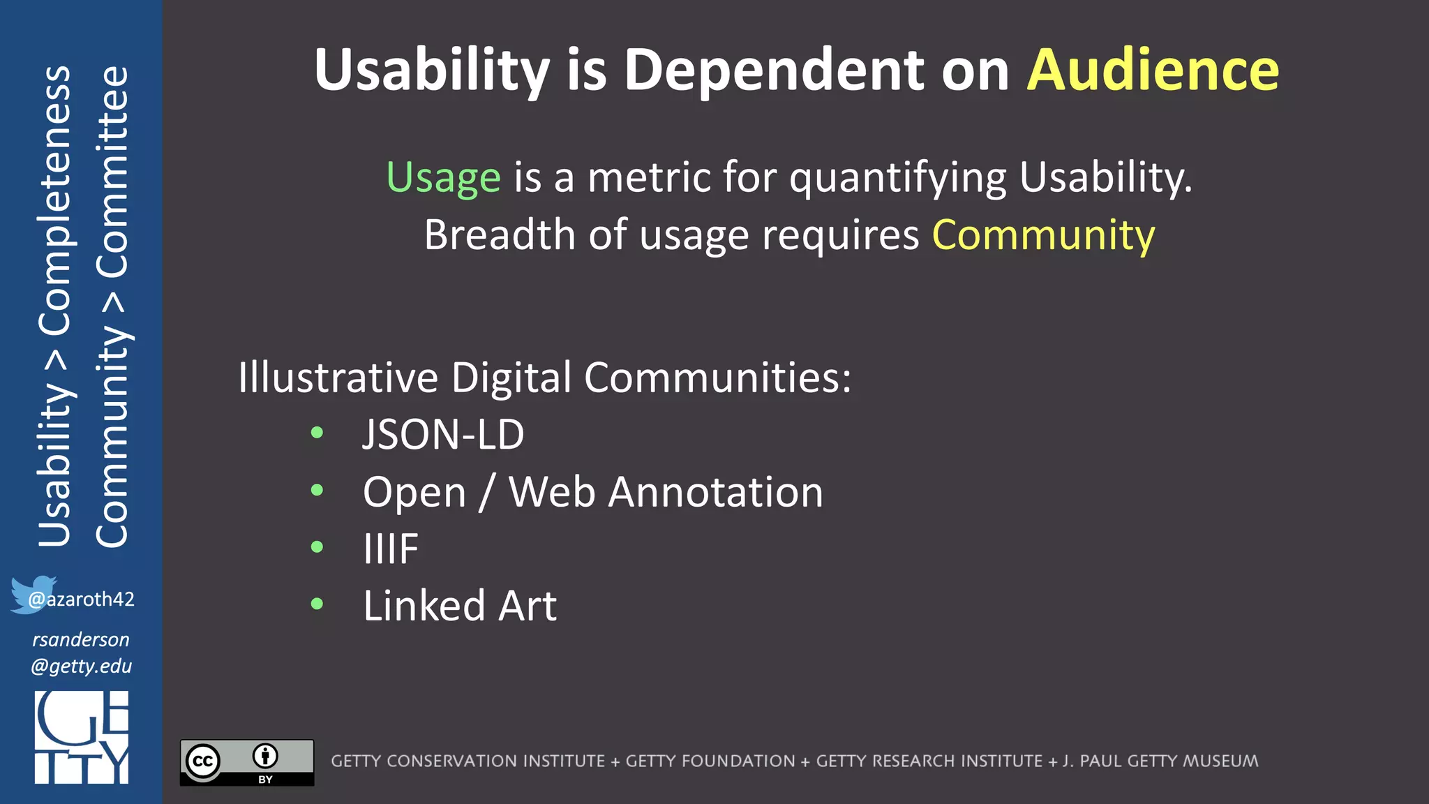 @azaroth42
rsanderson
@getty.edu
IIIF:	Interoperabilituy
Usability	>	Completeness
Community	>	Committee
@azaroth42
rsanderson
@getty.edu
Usability	is	Dependent	on	Audience
Usage is	a metric	for	quantifying	Usability.
Breadth	of	usage	requires	Community
Illustrative Digital Communities:
• JSON-LD
• Open / Web Annotation
• IIIF
• Linked Art
 