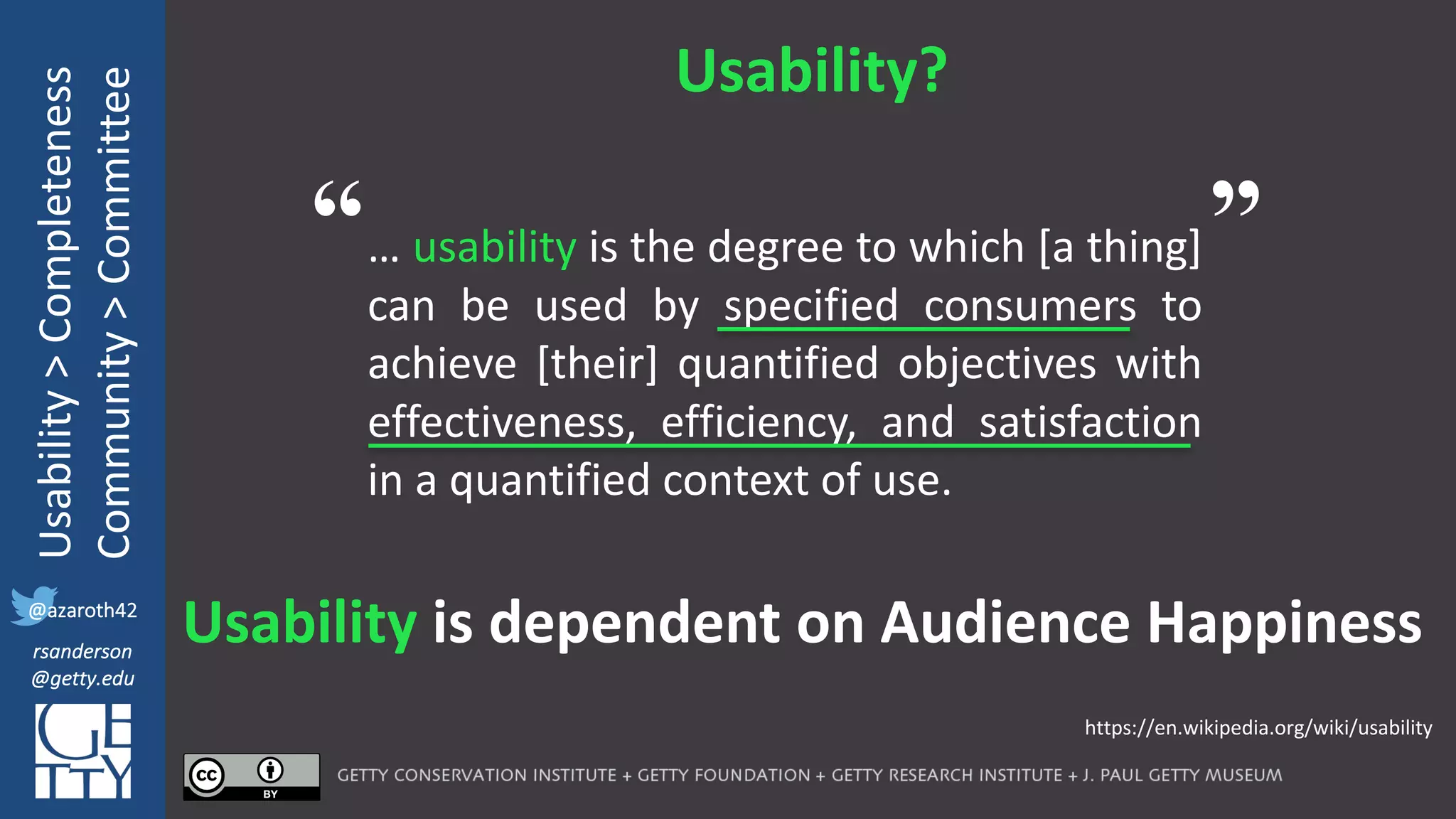 @azaroth42
rsanderson
@getty.edu
IIIF:	Interoperabilituy
Usability	>	Completeness
Community	>	Committee
@azaroth42
rsanderson
@getty.edu
Usability?
… usability is the degree to which [a thing]
can be used by specified consumers to
achieve [their] quantified objectives with
effectiveness, efficiency, and satisfaction
in a quantified context of use.
Usability is	dependent	on	Audience	Happiness
https://en.wikipedia.org/wiki/usability	
“ ”
 