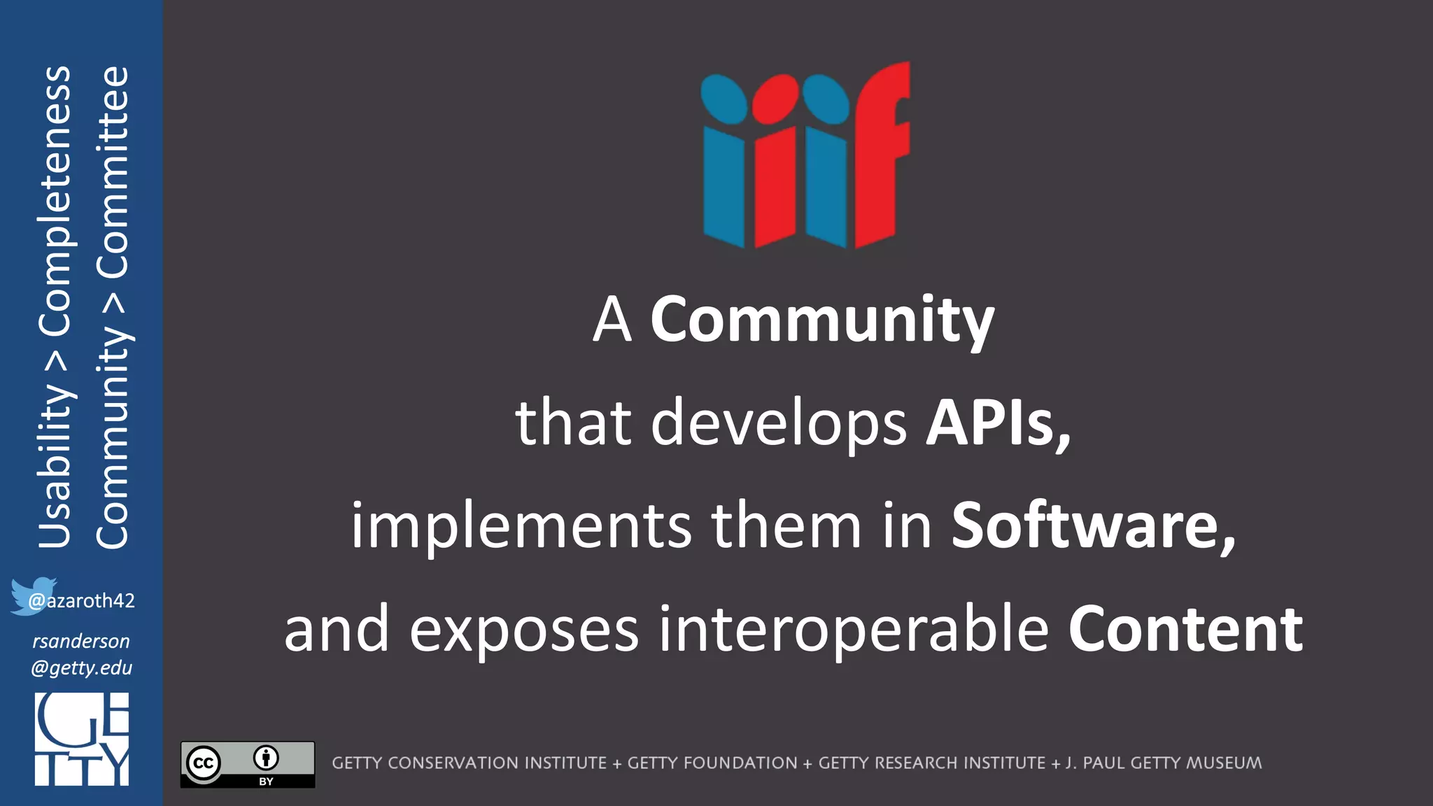 @azaroth42
rsanderson
@getty.edu
IIIF:	Interoperabilituy
Usability	>	Completeness
Community	>	Committee
@azaroth42
rsanderson
@getty.edu
A	Community
that	develops APIs,
implements	them	in	Software,	
and	exposes	interoperable	Content
 
