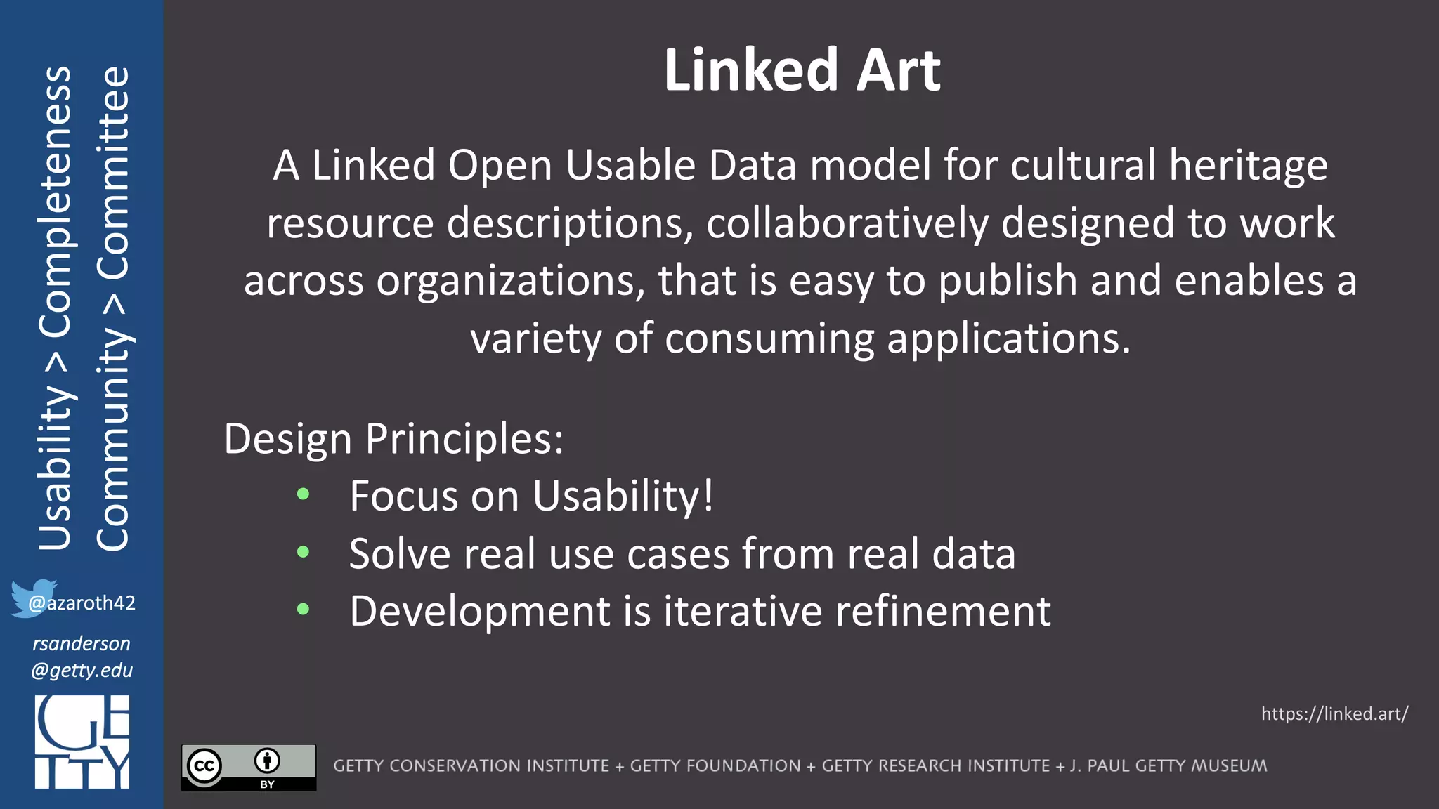 @azaroth42
rsanderson
@getty.edu
IIIF:	Interoperabilituy
Usability	>	Completeness
Community	>	Committee
@azaroth42
rsanderson
@getty.edu
Linked	Art
A	Linked	Open	Usable	Data	model	for	cultural	heritage	
resource	descriptions,	collaboratively	designed	to	work	
across	organizations,	that	is	easy	to	publish	and	enables	a	
variety	of	consuming	applications.
Design	Principles:
• Focus	on	Usability!
• Solve	real	use	cases	from	real	data
• Development	is	iterative	refinement
https://linked.art/
 