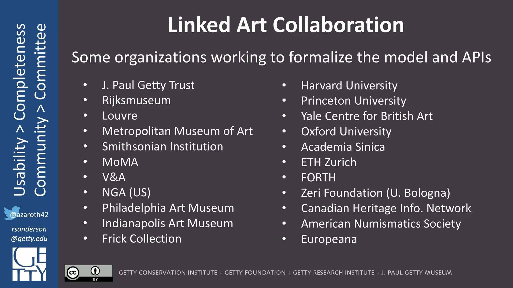 @azaroth42
rsanderson
@getty.edu
IIIF:	Interoperabilituy
Usability	>	Completeness
Community	>	Committee
@azaroth42
rsanderson
@getty.edu
Linked	Art	Collaboration
Some	organizations	working	to	formalize	the	model	and	APIs	
• J.	Paul	Getty	Trust
• Rijksmuseum
• Louvre
• Metropolitan	Museum	of	Art
• Smithsonian	Institution
• MoMA
• V&A
• NGA	(US)
• Philadelphia	Art	Museum
• Indianapolis	Art	Museum
• Frick	Collection
• Harvard	University
• Princeton	University
• Yale	Centre	for	British	Art
• Oxford	University
• Academia	Sinica
• ETH	Zurich
• FORTH
• Zeri Foundation	(U.	Bologna)
• Canadian	Heritage	Info.	Network
• American	Numismatics	Society
• Europeana
 