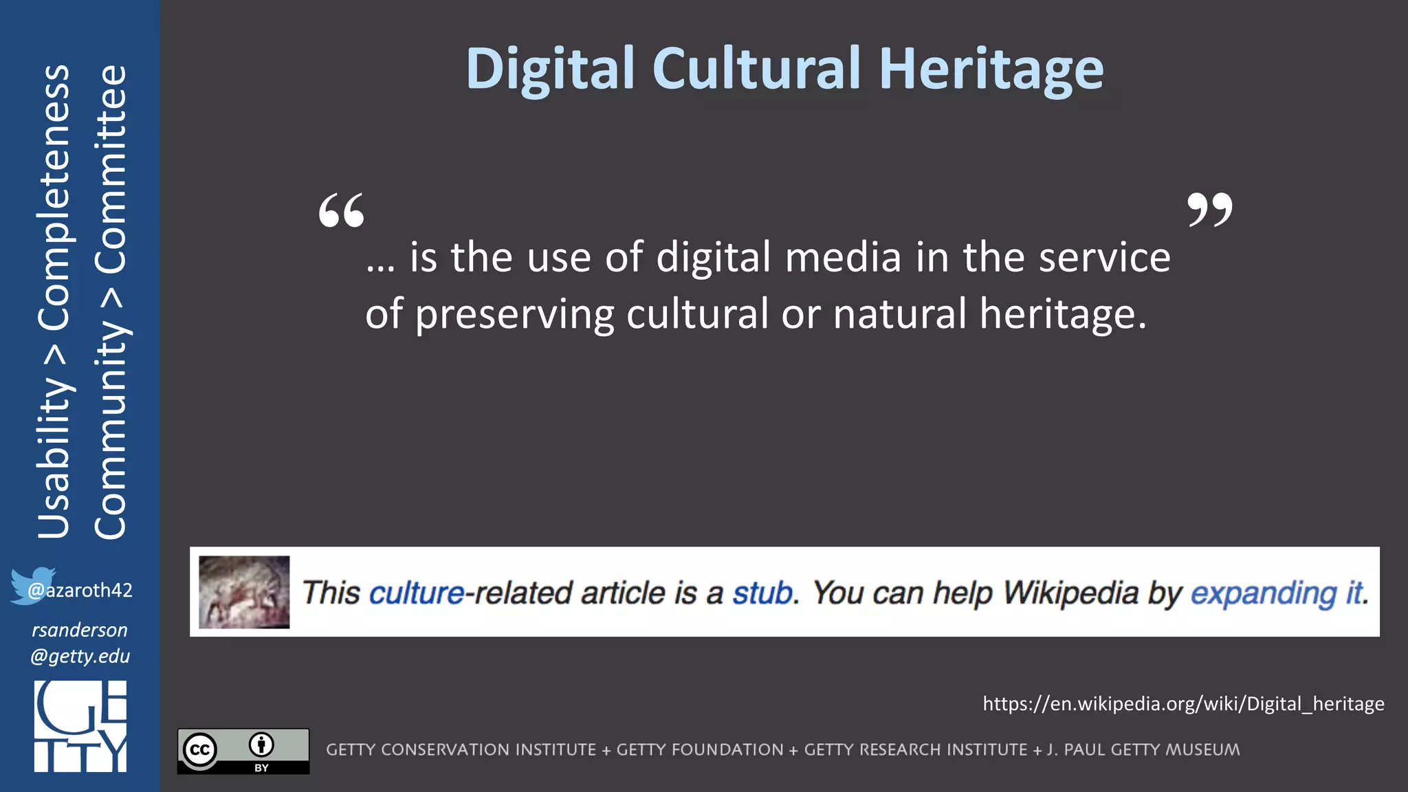 @azaroth42
rsanderson
@getty.edu
IIIF:	Interoperabilituy
Usability	>	Completeness
Community	>	Committee
@azaroth42
rsanderson
@getty.edu
Digital	Cultural	Heritage
… is the use of digital media in the service
of preserving cultural or natural heritage.
https://en.wikipedia.org/wiki/Digital_heritage
“ ”
 
