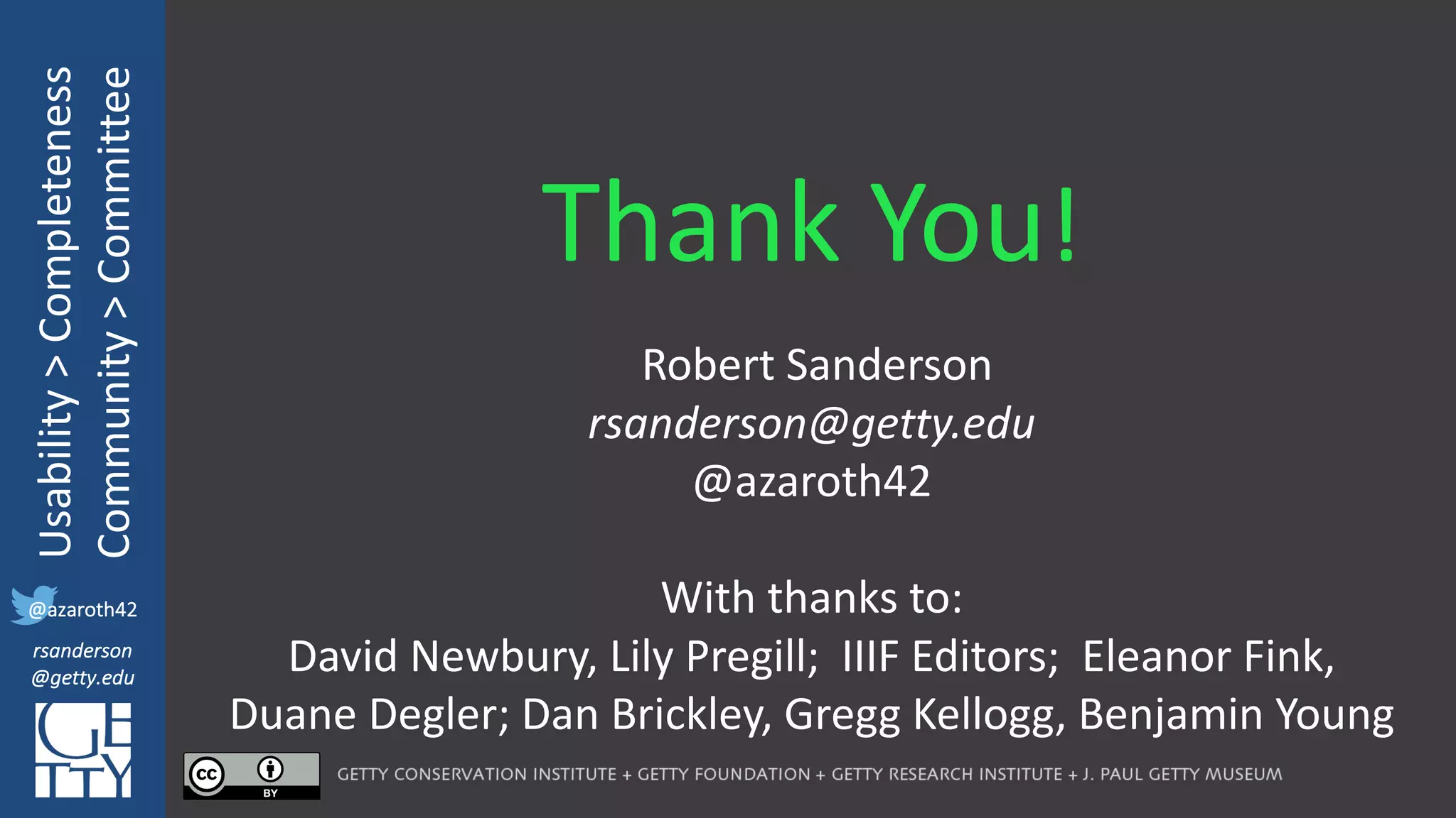 @azaroth42
rsanderson
@getty.edu
IIIF:	Interoperabilituy
Usability	>	Completeness
Community	>	Committee
@azaroth42
rsanderson
@getty.edu
Thank	You!
Robert	Sanderson
rsanderson@getty.edu
@azaroth42
With	thanks	to:
David	Newbury,	Lily	Pregill;		IIIF	Editors;		Eleanor	Fink,	
Duane	Degler;	Dan	Brickley,	Gregg	Kellogg,	Benjamin	Young
 