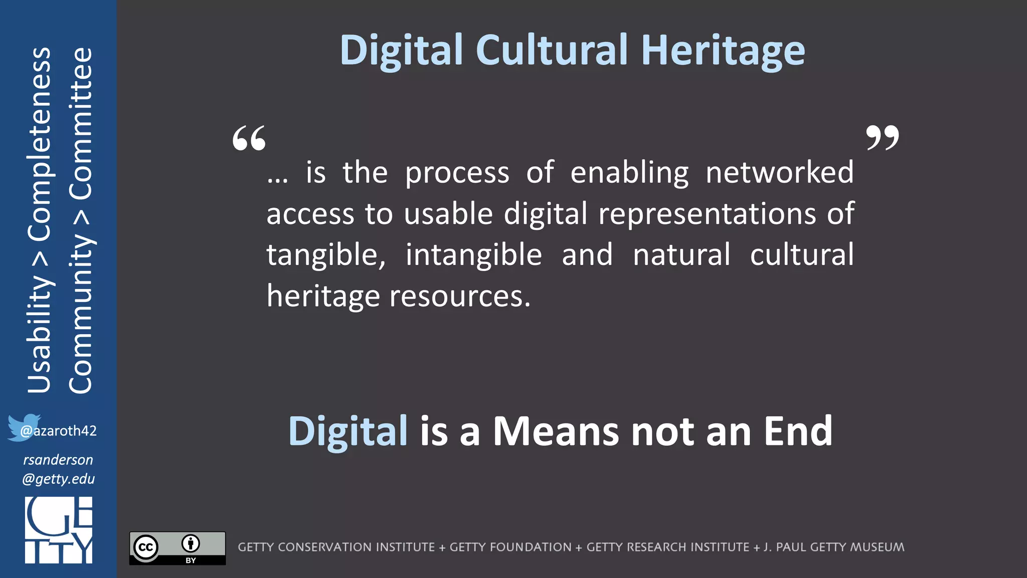 @azaroth42
rsanderson
@getty.edu
IIIF:	Interoperabilituy
Usability	>	Completeness
Community	>	Committee
@azaroth42
rsanderson
@getty.edu
Digital	Cultural	Heritage
… is the process of enabling networked
access to usable digital representations of
tangible, intangible and natural cultural
heritage resources.
“ ”
Digital	is	a	Means	not	an	End
 