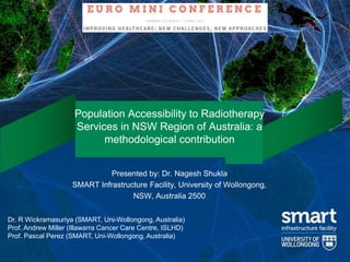 1
Population Accessibility to Radiotherapy
Services in NSW Region of Australia: a
methodological contribution
Presented by: Dr. Nagesh Shukla
SMART Infrastructure Facility, University of Wollongong,
NSW, Australia 2500
Dr. R Wickramasuriya (SMART, Uni-Wollongong, Australia)
Prof. Andrew Miller (Illawarra Cancer Care Centre, ISLHD)
Prof. Pascal Perez (SMART, Uni-Wollongong, Australia)
 