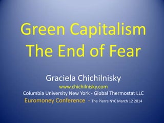 Green Capitalism
The End of Fear
Graciela Chichilnisky
www.chichilnisky.com
Columbia University New York - Global Thermostat LLC
Euromoney Conference - The Pierre NYC March 12 2014
 