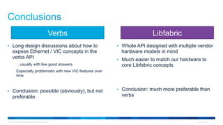 © 2015 Cisco and/or its affiliates. All rights reserved. Cisco Public 23
•  Long design discussions about how to
expose Ethernet / VIC concepts in the
verbs API
…usually with few good answers
Especially problematic with new VIC features over
time
•  Conclusion: possible (obviously), but not
preferable
•  Whole API designed with multiple vendor
hardware models in mind
•  Much easier to match our hardware to
core Libfabric concepts
•  Conclusion: much more preferable than
verbs
LibfabricVerbs
 