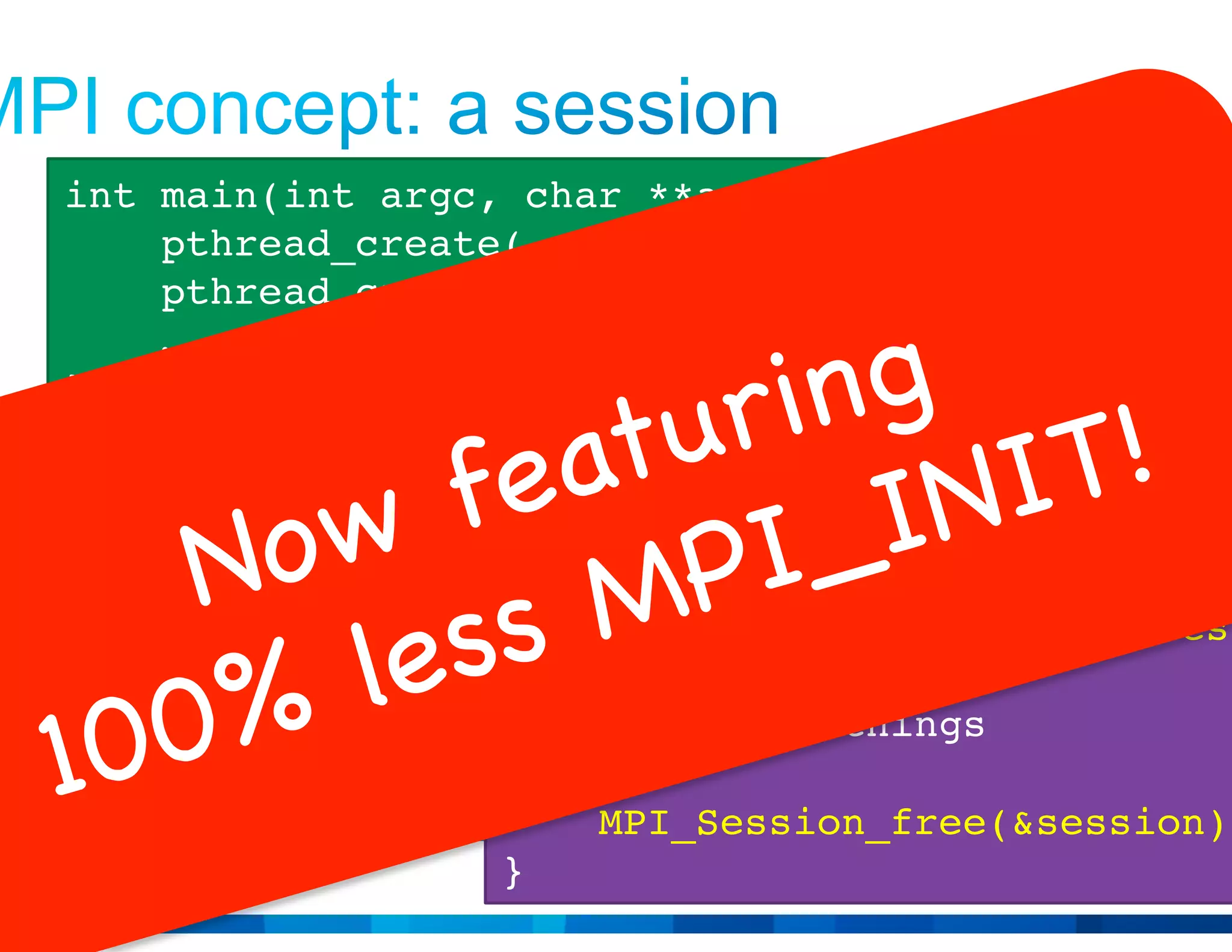 © 2015 Cisco and/or its affiliates. All rights reserved. Cisco Public 12
int my_thread1_main(void *context) {
MPI_Session session;
MPI_Session_create(…, &session);
// Do MPI things
MPI_Session_free(&session);
}
int my_thread2_main(void *context) {
MPI_Session session;
MPI_Session_create(…, &session);
// Do MPI things
MPI_Session_free(&session);
}
int main(int argc, char **argv) {
pthread_create(…, my_thread1_main, NULL);
pthread_create(…, my_thread2_main, NULL);
…
}
 