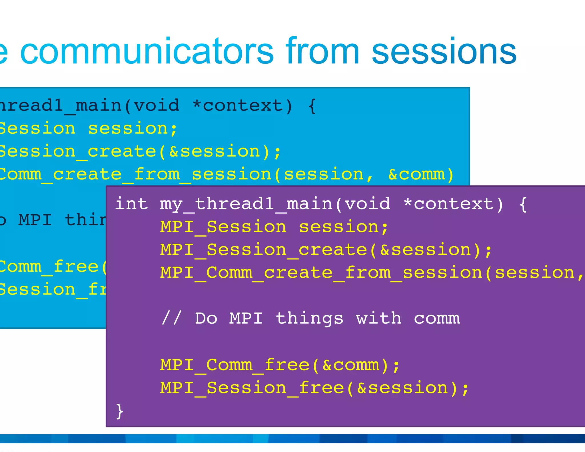 © 2015 Cisco and/or its affiliates. All rights reserved. Cisco Public 13
int my_thread1_main(void *context) {
MPI_Session session;
MPI_Session_create(&session);
MPI_Comm_create_from_session(session, &comm)
// Do MPI things with comm
MPI_Comm_free(&comm);
MPI_Session_free(&session);
}
int my_thread1_main(void *context) {
MPI_Session session;
MPI_Session_create(&session);
MPI_Comm_create_from_session(session, &comm)
// Do MPI things with comm
MPI_Comm_free(&comm);
MPI_Session_free(&session);
}
 
