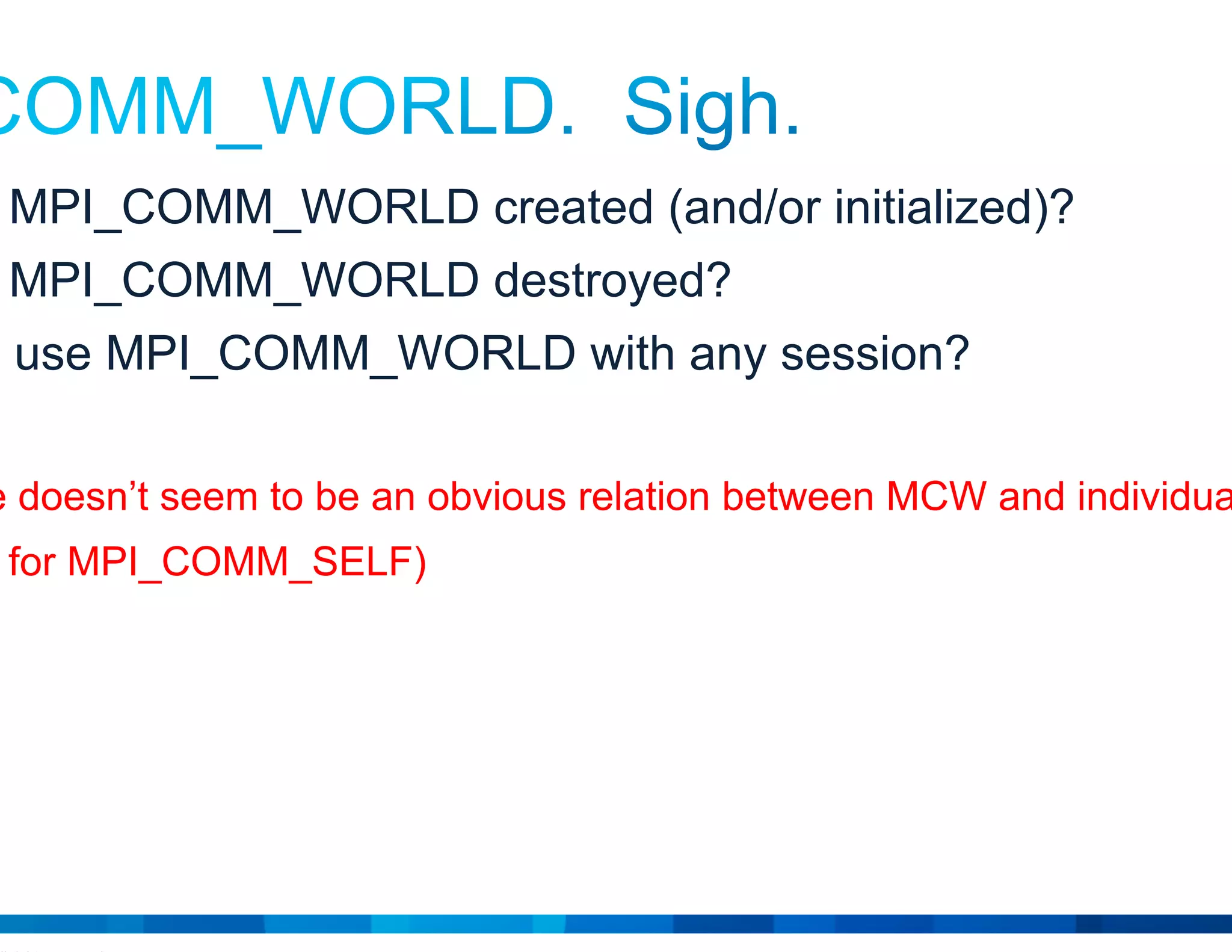 © 2015 Cisco and/or its affiliates. All rights reserved. Cisco Public 16
• When is MPI_COMM_WORLD created (and/or initialized)?
• When is MPI_COMM_WORLD destroyed?
• Can you use MPI_COMM_WORLD with any session?
 There doesn’t seem to be an obvious relation between MCW and individual sessions
(ditto for MPI_COMM_SELF)
 