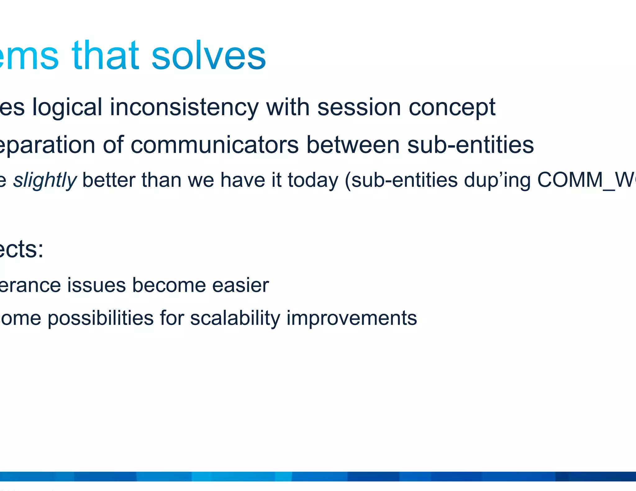 © 2015 Cisco and/or its affiliates. All rights reserved. Cisco Public 18
• Addresses logical inconsistency with session concept
• Clean separation of communicators between sub-entities
…maybe slightly better than we have it today (sub-entities dup’ing COMM_WORLD)
• Side effects:
Fault tolerance issues become easier
Opens some possibilities for scalability improvements
 