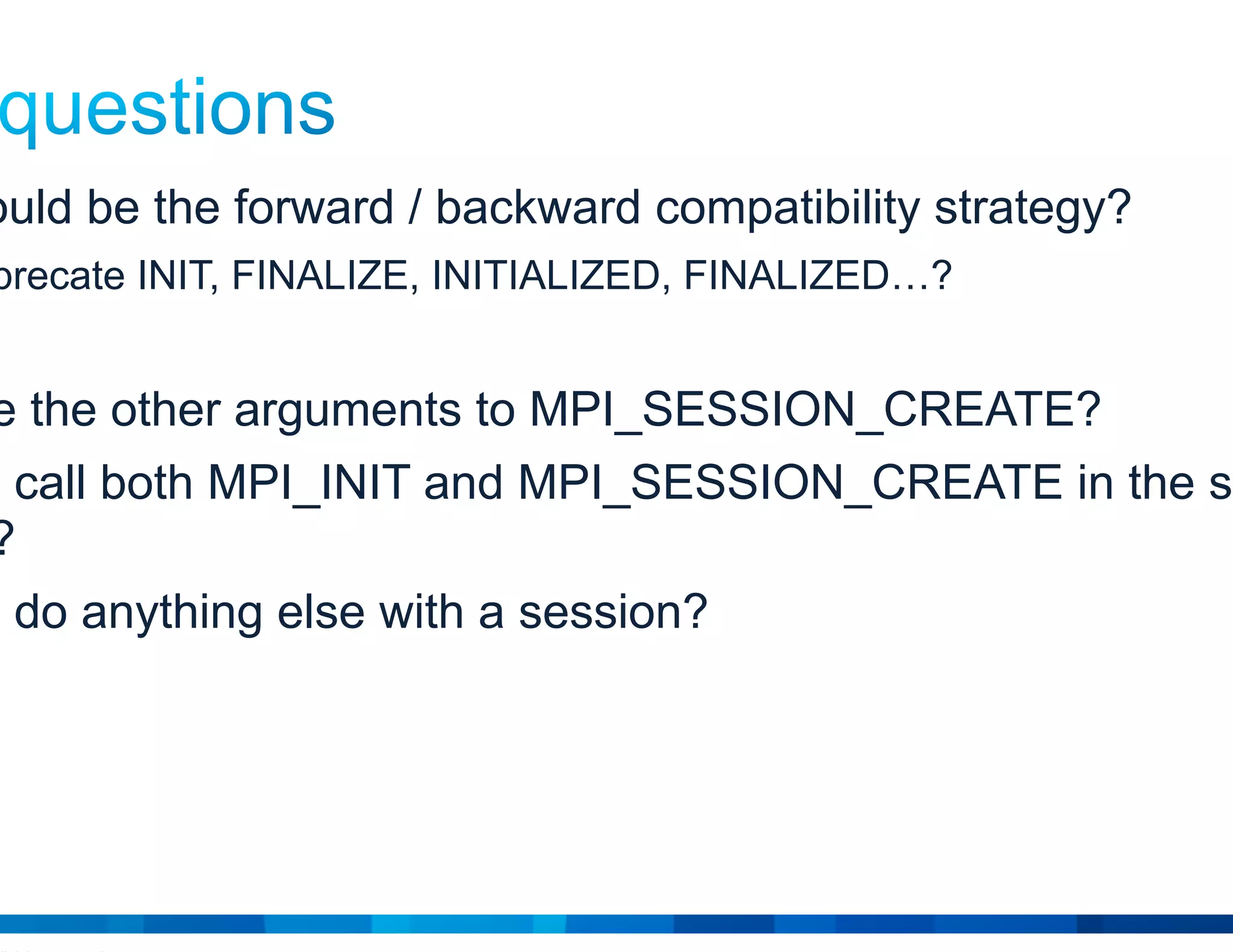 © 2015 Cisco and/or its affiliates. All rights reserved. Cisco Public 20
• What would be the forward / backward compatibility strategy?
E.g., deprecate INIT, FINALIZE, INITIALIZED, FINALIZED…?
• What are the other arguments to MPI_SESSION_CREATE?
• Can you call both MPI_INIT and MPI_SESSION_CREATE in the same
process?
• Can you do anything else with a session?
 