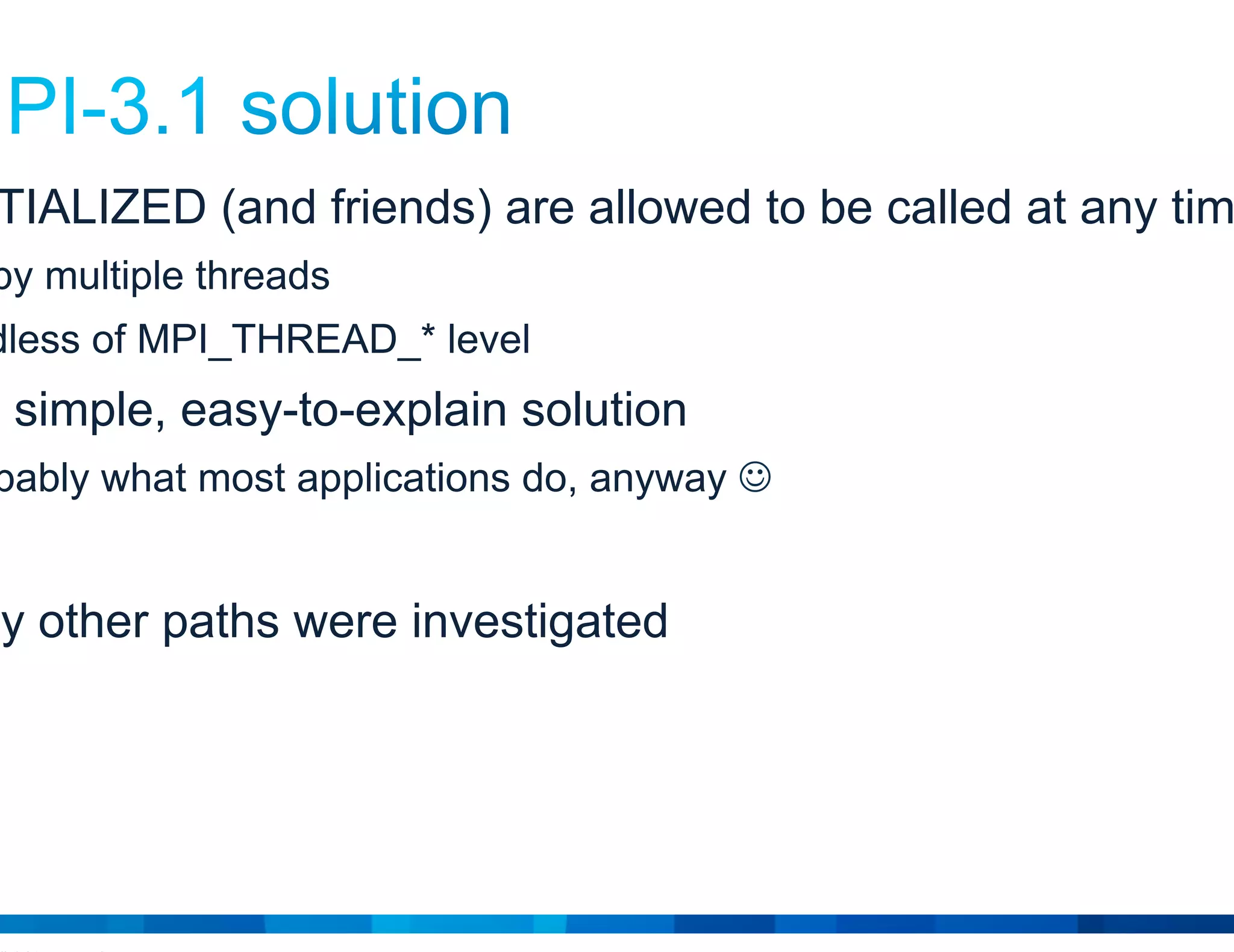© 2015 Cisco and/or its affiliates. All rights reserved. Cisco Public 3
• MPI_INITIALIZED (and friends) are allowed to be called at any time
…even by multiple threads
…regardless of MPI_THREAD_* level
• This is a simple, easy-to-explain solution
And probably what most applications do, anyway 
• But many other paths were investigated
 