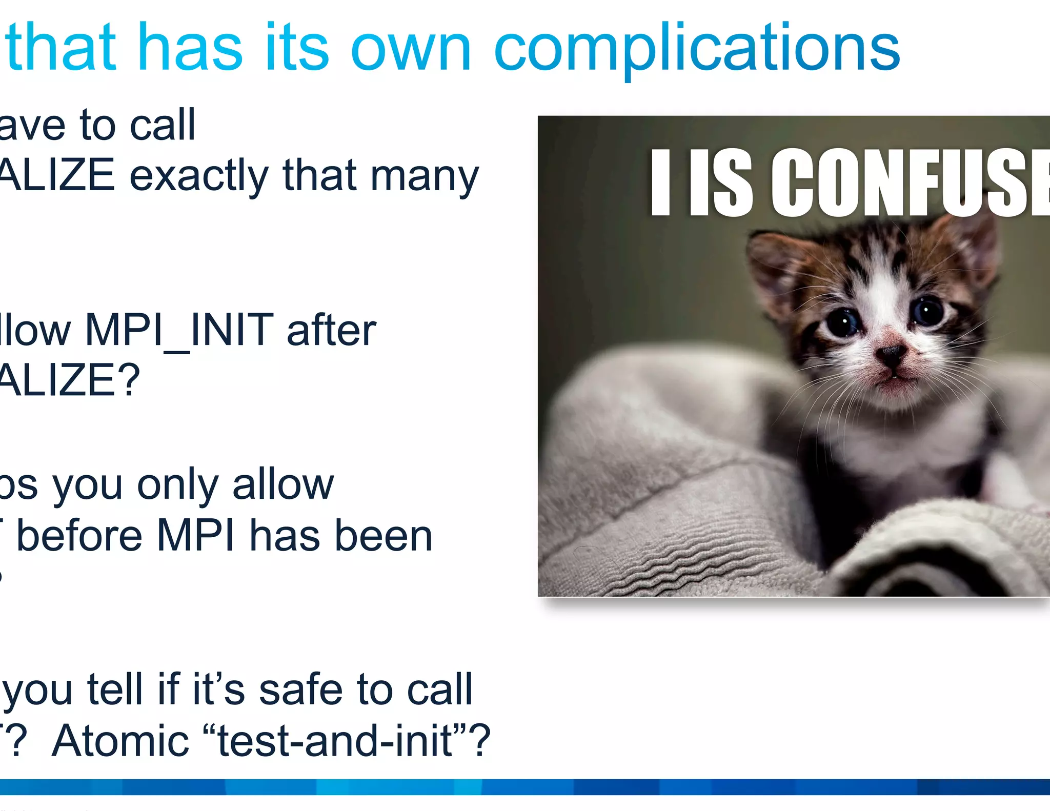 © 2015 Cisco and/or its affiliates. All rights reserved. Cisco Public 8
Do you have to call
MPI_FINALIZE exactly that many
times?
Do you allow MPI_INIT after
MPI_FINALIZE?
Or perhaps you only allow
MPI_INIT before MPI has been
finalized?
How can you tell if it’s safe to call
MPI_INIT? Atomic “test-and-init”?
I IS CONFUSED
 