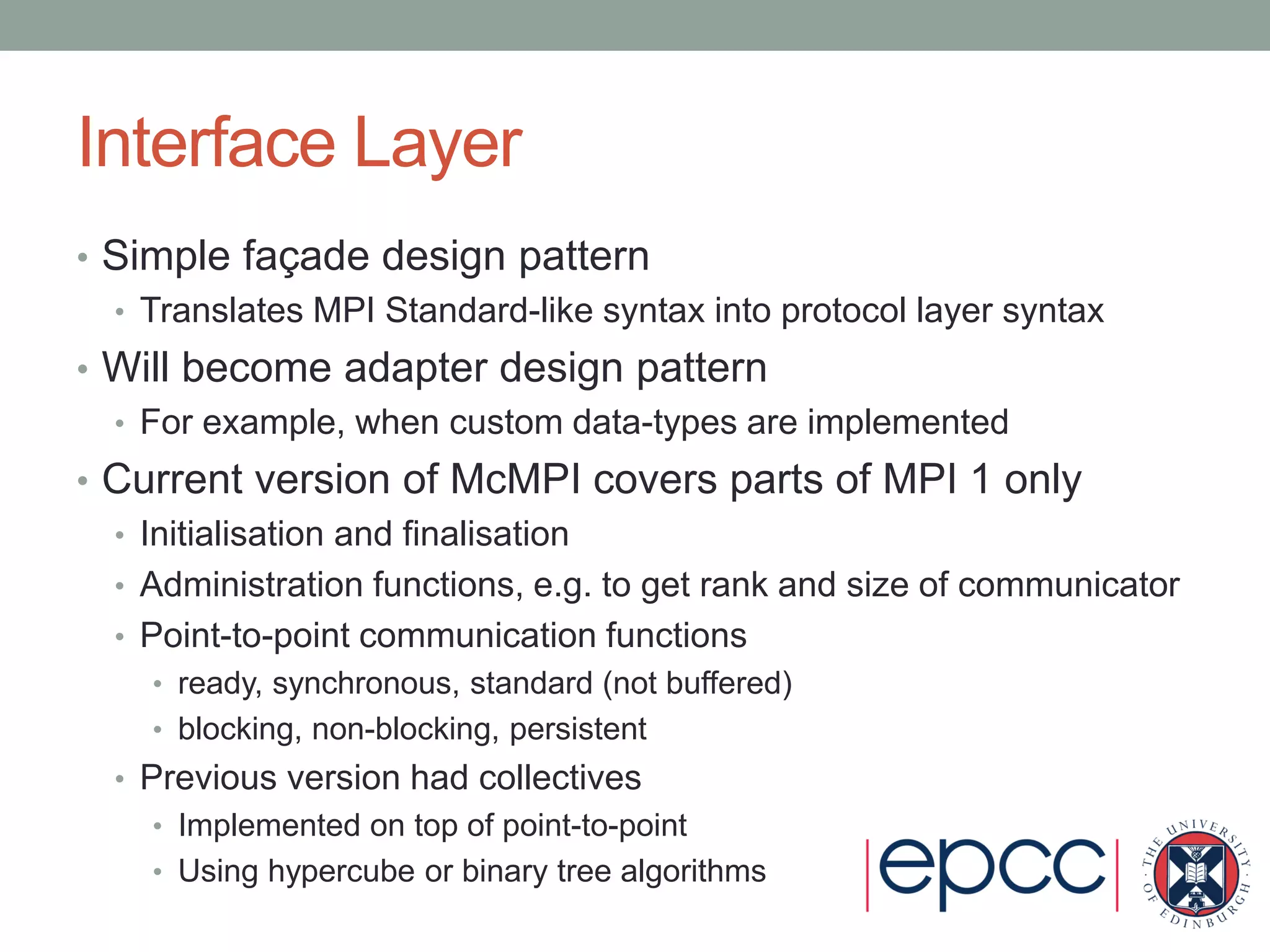 Interface Layer
• Simple façade design pattern
• Translates MPI Standard-like syntax into protocol layer syntax
• Will become adapter design pattern
• For example, when custom data-types are implemented
• Current version of McMPI covers parts of MPI 1 only
• Initialisation and finalisation
• Administration functions, e.g. to get rank and size of communicator
• Point-to-point communication functions
• ready, synchronous, standard (not buffered)
• blocking, non-blocking, persistent
• Previous version had collectives
• Implemented on top of point-to-point
• Using hypercube or binary tree algorithms
 