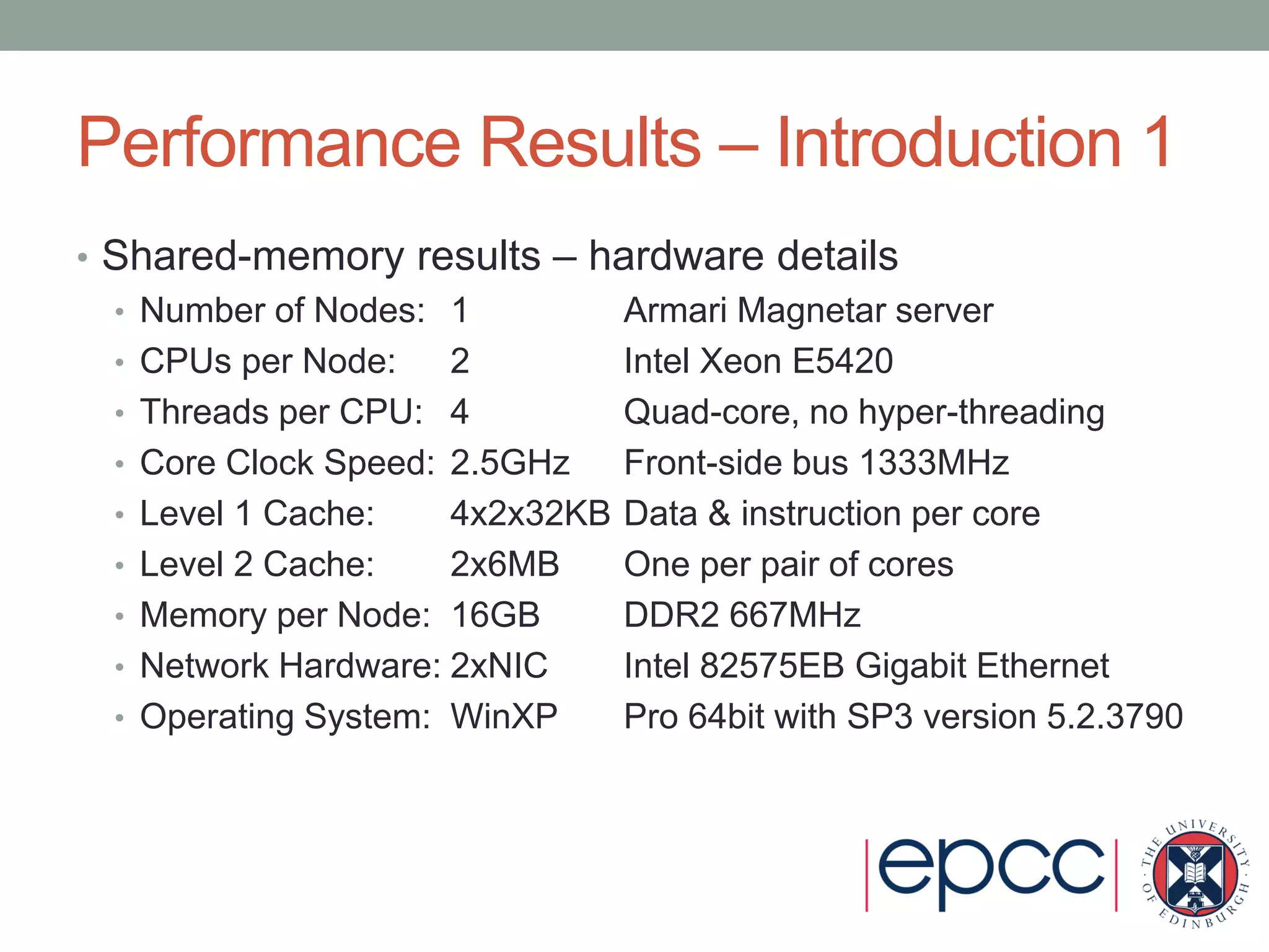 Performance Results – Introduction 1
• Shared-memory results – hardware details
• Number of Nodes: 1 Armari Magnetar server
• CPUs per Node: 2 Intel Xeon E5420
• Threads per CPU: 4 Quad-core, no hyper-threading
• Core Clock Speed: 2.5GHz Front-side bus 1333MHz
• Level 1 Cache: 4x2x32KB Data & instruction per core
• Level 2 Cache: 2x6MB One per pair of cores
• Memory per Node: 16GB DDR2 667MHz
• Network Hardware: 2xNIC Intel 82575EB Gigabit Ethernet
• Operating System: WinXP Pro 64bit with SP3 version 5.2.3790
 