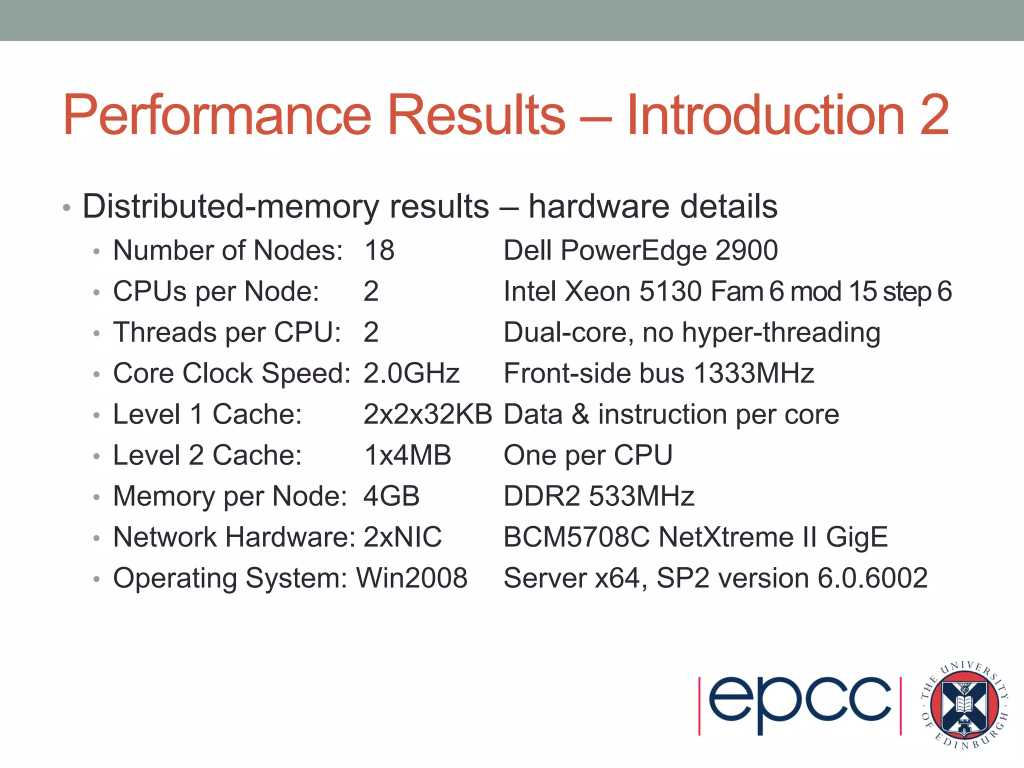Performance Results – Introduction 2
• Distributed-memory results – hardware details
• Number of Nodes: 18 Dell PowerEdge 2900
• CPUs per Node: 2 Intel Xeon 5130 Fam 6 mod 15 step 6
• Threads per CPU: 2 Dual-core, no hyper-threading
• Core Clock Speed: 2.0GHz Front-side bus 1333MHz
• Level 1 Cache: 2x2x32KB Data & instruction per core
• Level 2 Cache: 1x4MB One per CPU
• Memory per Node: 4GB DDR2 533MHz
• Network Hardware: 2xNIC BCM5708C NetXtreme II GigE
• Operating System: Win2008 Server x64, SP2 version 6.0.6002
 