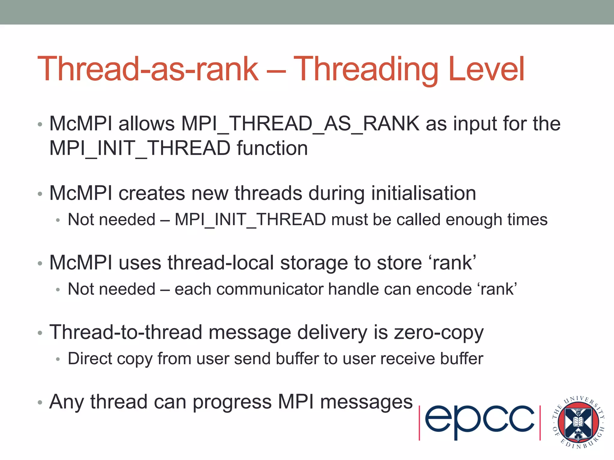 Thread-as-rank – Threading Level
• McMPI allows MPI_THREAD_AS_RANK as input for the
MPI_INIT_THREAD function
• McMPI creates new threads during initialisation
• Not needed – MPI_INIT_THREAD must be called enough times
• McMPI uses thread-local storage to store ‘rank’
• Not needed – each communicator handle can encode ‘rank’
• Thread-to-thread message delivery is zero-copy
• Direct copy from user send buffer to user receive buffer
• Any thread can progress MPI messages
 