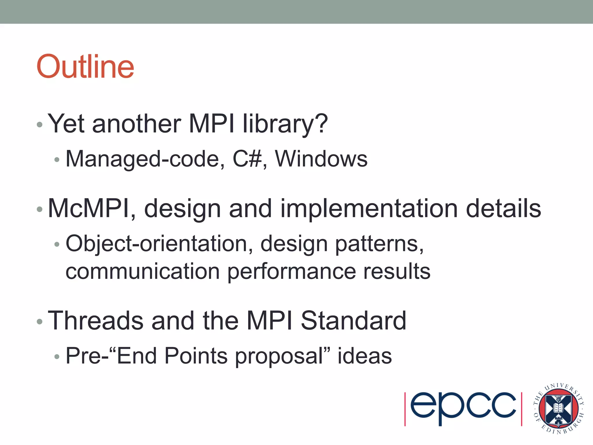 Outline
• Yet another MPI library?
• Managed-code, C#, Windows
• McMPI, design and implementation details
• Object-orientation, design patterns,
communication performance results
• Threads and the MPI Standard
• Pre-“End Points proposal” ideas
 