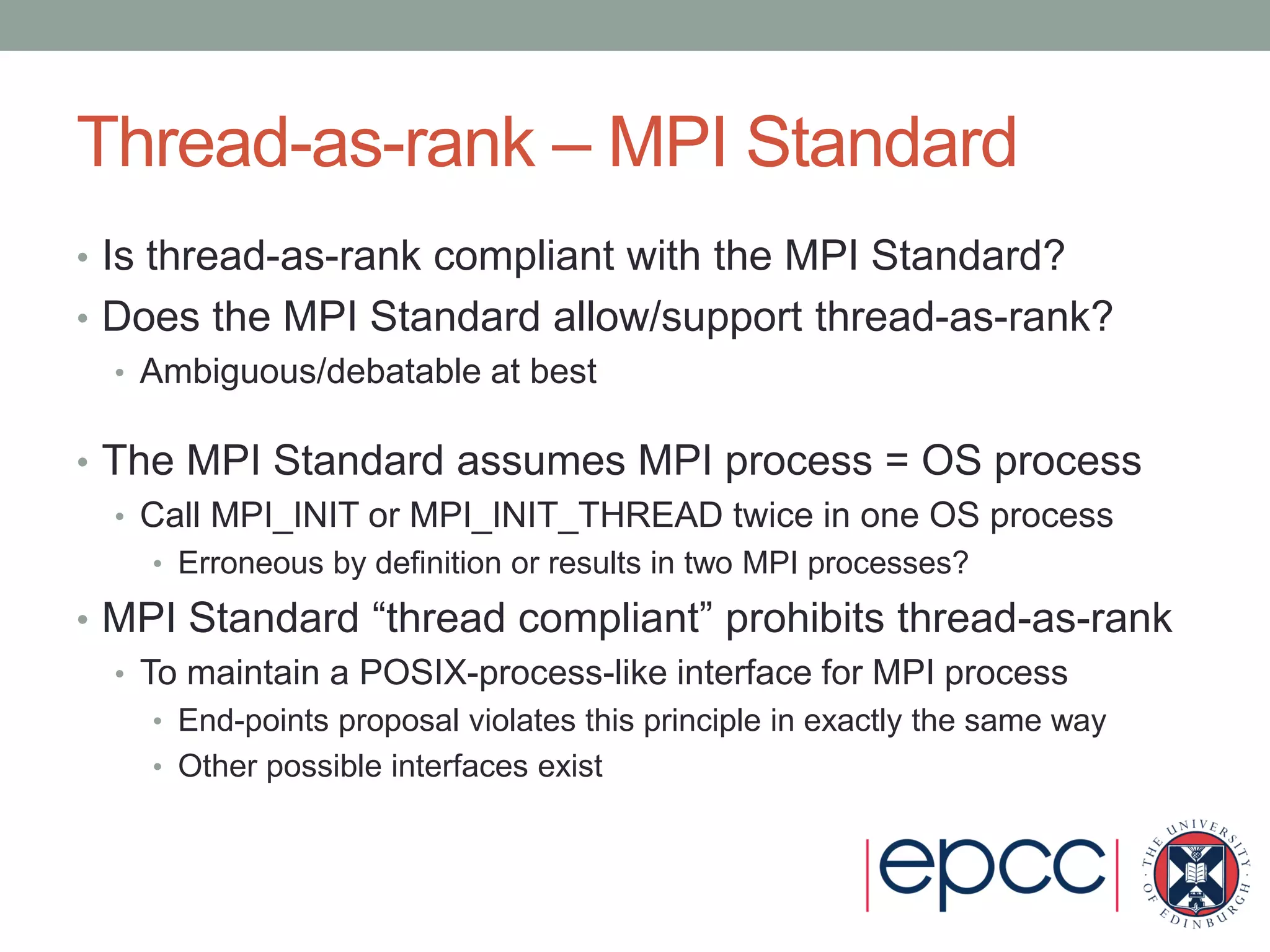 Thread-as-rank – MPI Standard
• Is thread-as-rank compliant with the MPI Standard?
• Does the MPI Standard allow/support thread-as-rank?
• Ambiguous/debatable at best
• The MPI Standard assumes MPI process = OS process
• Call MPI_INIT or MPI_INIT_THREAD twice in one OS process
• Erroneous by definition or results in two MPI processes?
• MPI Standard “thread compliant” prohibits thread-as-rank
• To maintain a POSIX-process-like interface for MPI process
• End-points proposal violates this principle in exactly the same way
• Other possible interfaces exist
 