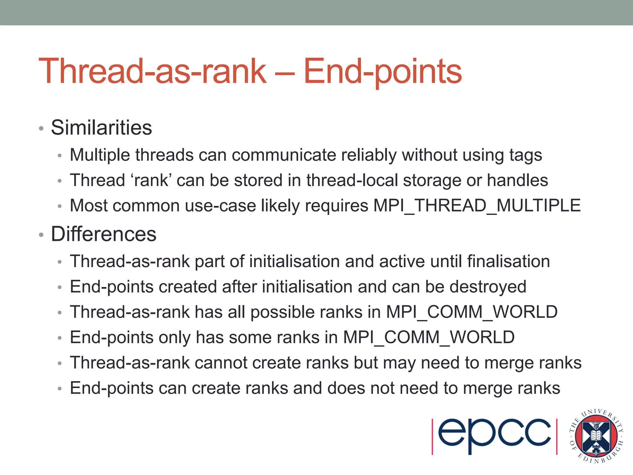 Thread-as-rank – End-points
• Similarities
• Multiple threads can communicate reliably without using tags
• Thread ‘rank’ can be stored in thread-local storage or handles
• Most common use-case likely requires MPI_THREAD_MULTIPLE
• Differences
• Thread-as-rank part of initialisation and active until finalisation
• End-points created after initialisation and can be destroyed
• Thread-as-rank has all possible ranks in MPI_COMM_WORLD
• End-points only has some ranks in MPI_COMM_WORLD
• Thread-as-rank cannot create ranks but may need to merge ranks
• End-points can create ranks and does not need to merge ranks
 