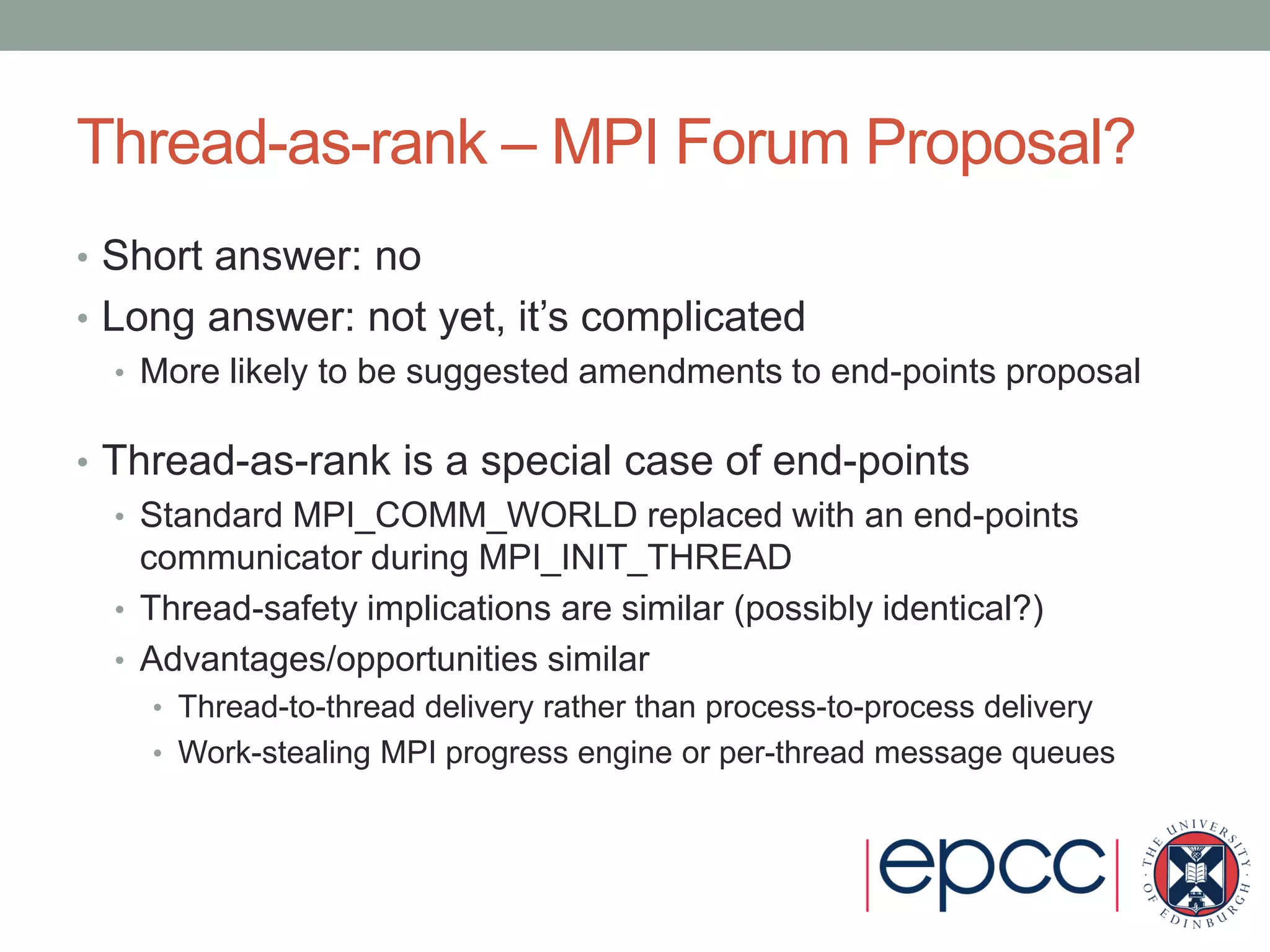 Thread-as-rank – MPI Forum Proposal?
• Short answer: no
• Long answer: not yet, it’s complicated
• More likely to be suggested amendments to end-points proposal
• Thread-as-rank is a special case of end-points
• Standard MPI_COMM_WORLD replaced with an end-points
communicator during MPI_INIT_THREAD
• Thread-safety implications are similar (possibly identical?)
• Advantages/opportunities similar
• Thread-to-thread delivery rather than process-to-process delivery
• Work-stealing MPI progress engine or per-thread message queues
 