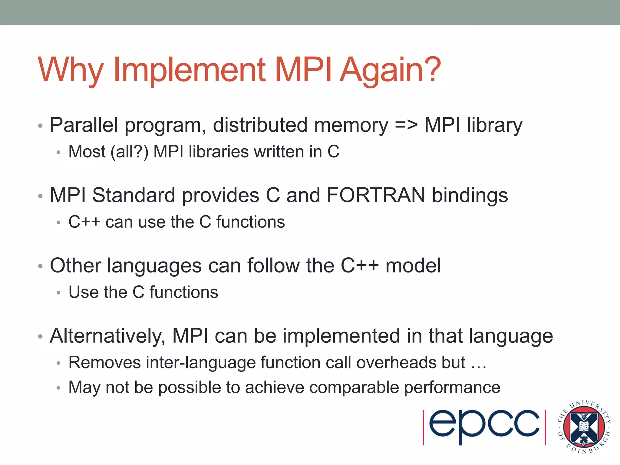 Why Implement MPI Again?
• Parallel program, distributed memory => MPI library
• Most (all?) MPI libraries written in C
• MPI Standard provides C and FORTRAN bindings
• C++ can use the C functions
• Other languages can follow the C++ model
• Use the C functions
• Alternatively, MPI can be implemented in that language
• Removes inter-language function call overheads but …
• May not be possible to achieve comparable performance
 