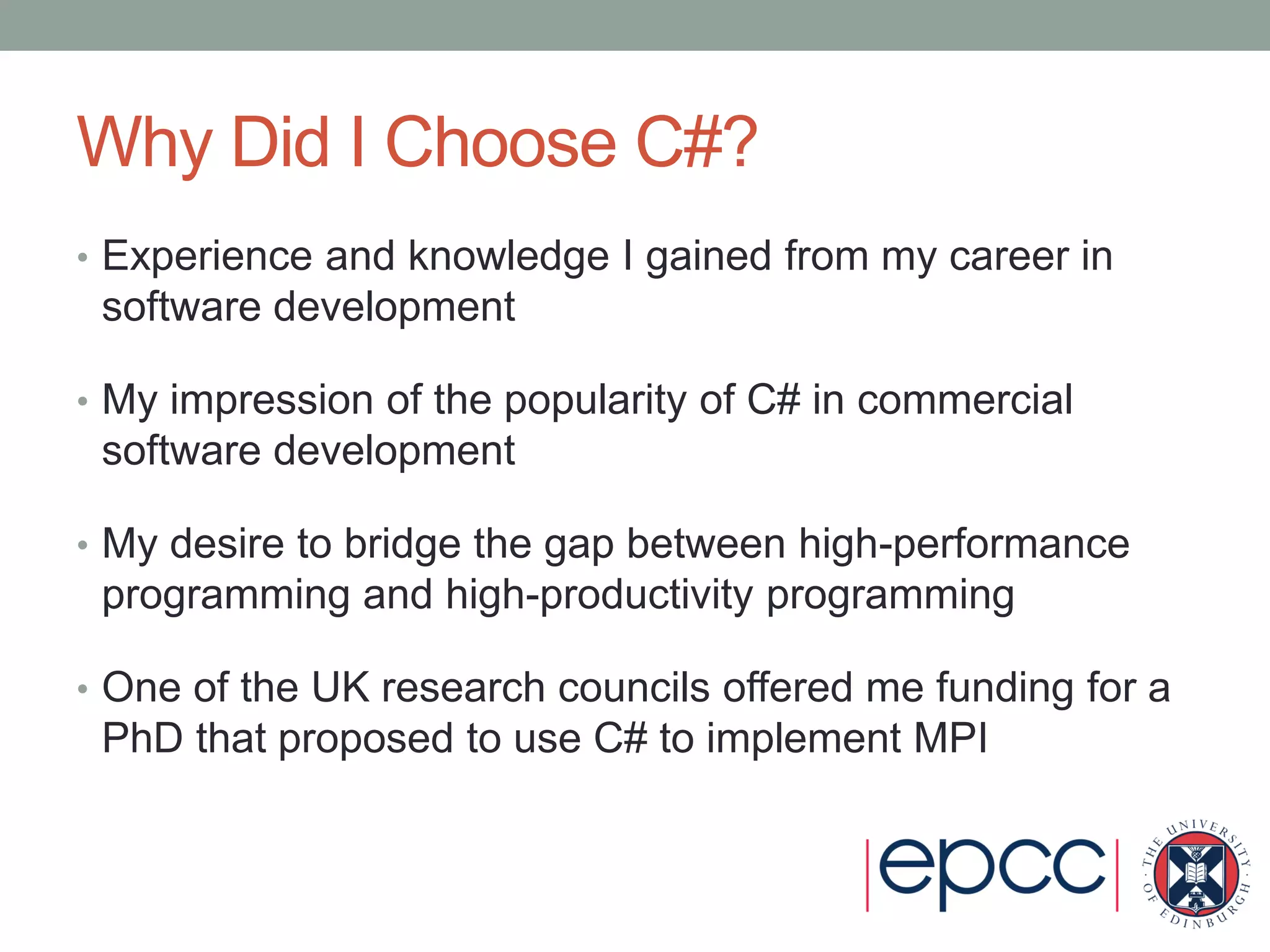 Why Did I Choose C#?
• Experience and knowledge I gained from my career in
software development
• My impression of the popularity of C# in commercial
software development
• My desire to bridge the gap between high-performance
programming and high-productivity programming
• One of the UK research councils offered me funding for a
PhD that proposed to use C# to implement MPI
 