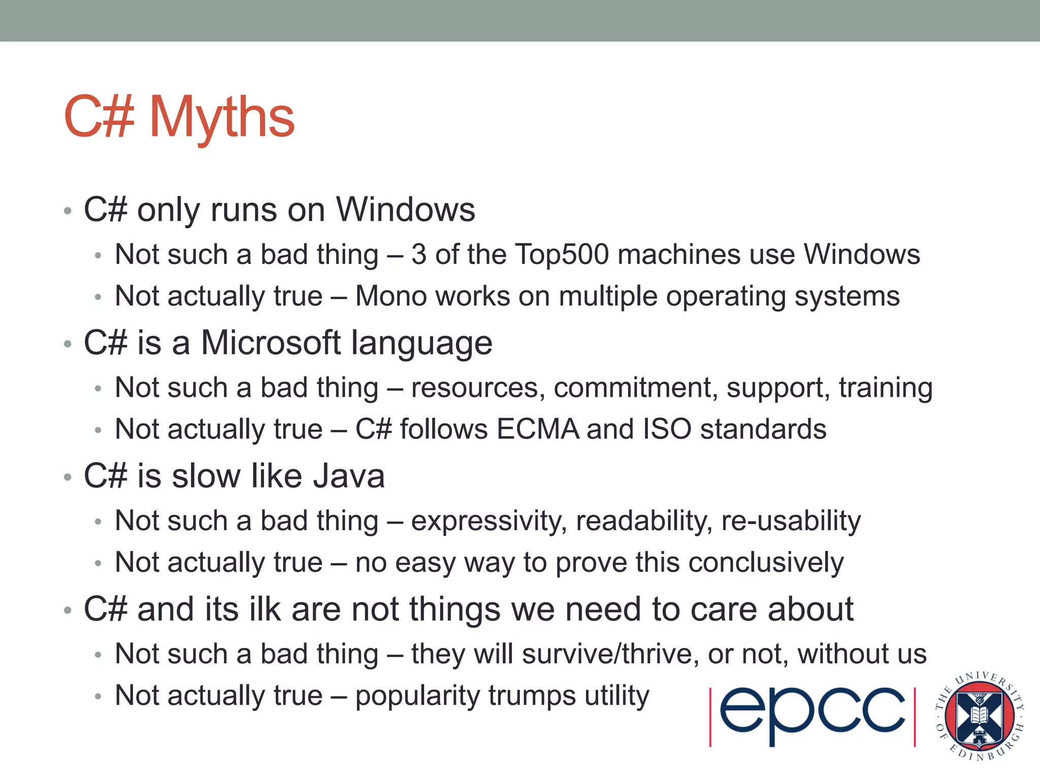 C# Myths
• C# only runs on Windows
• Not such a bad thing – 3 of the Top500 machines use Windows
• Not actually true – Mono works on multiple operating systems
• C# is a Microsoft language
• Not such a bad thing – resources, commitment, support, training
• Not actually true – C# follows ECMA and ISO standards
• C# is slow like Java
• Not such a bad thing – expressivity, readability, re-usability
• Not actually true – no easy way to prove this conclusively
• C# and its ilk are not things we need to care about
• Not such a bad thing – they will survive/thrive, or not, without us
• Not actually true – popularity trumps utility
 