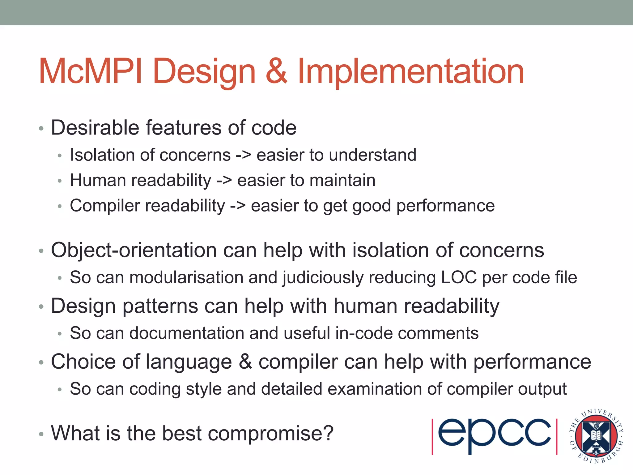 McMPI Design & Implementation
• Desirable features of code
• Isolation of concerns -> easier to understand
• Human readability -> easier to maintain
• Compiler readability -> easier to get good performance
• Object-orientation can help with isolation of concerns
• So can modularisation and judiciously reducing LOC per code file
• Design patterns can help with human readability
• So can documentation and useful in-code comments
• Choice of language & compiler can help with performance
• So can coding style and detailed examination of compiler output
• What is the best compromise?
 