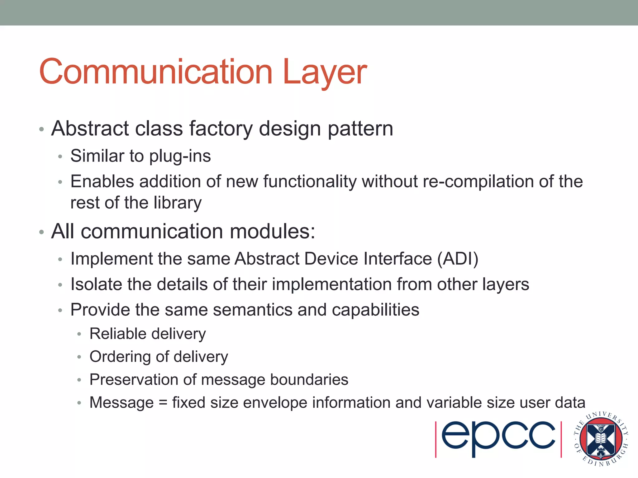 Communication Layer
• Abstract class factory design pattern
• Similar to plug-ins
• Enables addition of new functionality without re-compilation of the
rest of the library
• All communication modules:
• Implement the same Abstract Device Interface (ADI)
• Isolate the details of their implementation from other layers
• Provide the same semantics and capabilities
• Reliable delivery
• Ordering of delivery
• Preservation of message boundaries
• Message = fixed size envelope information and variable size user data
 