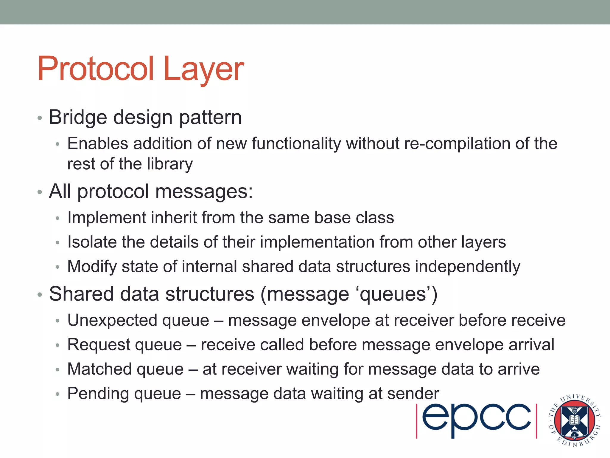 Protocol Layer
• Bridge design pattern
• Enables addition of new functionality without re-compilation of the
rest of the library
• All protocol messages:
• Implement inherit from the same base class
• Isolate the details of their implementation from other layers
• Modify state of internal shared data structures independently
• Shared data structures (message ‘queues’)
• Unexpected queue – message envelope at receiver before receive
• Request queue – receive called before message envelope arrival
• Matched queue – at receiver waiting for message data to arrive
• Pending queue – message data waiting at sender
 