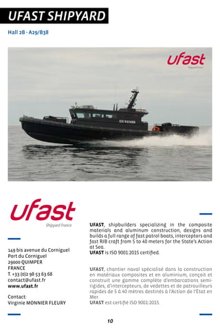 10
UFAST SHIPYARD
Hall 2B - A29/B38
149 bis avenue du Corniguel
Port du Corniguel
29000 QUIMPER
FRANCE
T. +33 (0)2 98 53 63 68
contact@ufast.fr
www.ufast.fr
UFAST, shipbuilders specializing in the composite
materials and aluminum construction, designs and
builds a full range of fast patrol boats, interceptors and
fast RIB craft from 5 to 40 meters for the State’s Action
at Sea.
UFAST is ISO 9001:2015 certified.
UFAST, chantier naval spécialisé dans la construction
en matériaux composites et en aluminium, conçoit et
construit une gamme complète d’embarcations semi-
rigides, d’intercepteurs, de vedettes et de patrouilleurs
rapides de 5 à 40 mètres destinés à l’Action de l’État en
Mer.
UFAST est certifié ISO 9001:2015.
Contact:
Virginie MONNIER FLEURY
 