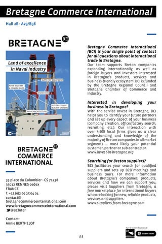 11
Bretagne Commerce International
(BCI) is your single point of contact
for all questions about international
trade in Bretagne.
Our team supports Breton companies
expanding internationally, as well as
foreign buyers and investors interested
in Bretagne’s products, services and
business-friendly ecosystem. BCI is funded
by the Bretagne Regional Council and
Bretagne Chamber of Commerce and
Industry.
Interested in developing your
business in Bretagne?
With the service Invest in Bretagne, BCI
helps you to identify your future partners
and set up every aspect of your business
(company creation, office/factory search,
recruiting, etc.). Our interaction with
over 4,500 local firms gives us a clear
understanding and knowledge of the
majorityofBretoncompaniesinallmarket
segments … most likely your potential
customer, partner or sub-contractor.
www.invest-in-bretagne.org
Searching for Breton suppliers?
BCI facilitates your search for qualified
suppliers and sets up B2B meetings and
business tours. For more information
about Bretagne’s companies, products,
services and how we can support you,
please visit Suppliers from Bretagne, a
free marketplace for international buyers
who are looking for new, reliable products,
services and suppliers.
www.suppliers-from-bretagne.com
Bretagne Commerce International
Hall 2B - A29/B38
35 place du Colombier - CS 71238
35012 RENNES cedex
FRANCE
T. +33 (0)2 99 25 04 04
contact@
bretagnecommerceinternational.com
www.bretagnecommerceinternational.com
@BCInter
Contact:
Annie BERTHELOT
 