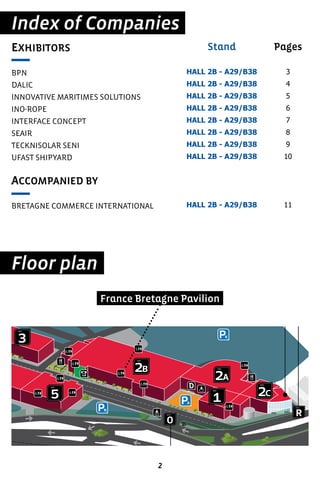 2
Index of Companies
Floor plan
EXHIBITORS
BPN
DALIC
INNOVATIVE MARITIMES SOLUTIONS
INO-ROPE
INTERFACE CONCEPT
SEAIR
TECKNISOLAR SENI
UFAST SHIPYARD
ACCOMPANIED BY
BRETAGNE COMMERCE INTERNATIONAL
Pages
3
4
5
6
7
8
9
10
11
Stand
HALL 2B - A29/B38
HALL 2B - A29/B38
HALL 2B - A29/B38
HALL 2B - A29/B38
HALL 2B - A29/B38
HALL 2B - A29/B38
HALL 2B - A29/B38
HALL 2B - A29/B38
HALL 2B - A29/B38
aéroport de Par
Paris le Bourget
R
porte
centre de conférenc
conference centre
1
hall
3
hall
2B
hall
2A
hall
O
porte
K
H
F
J
N
A
5
hall
2C
hall
France Bretagne Pavilion
 