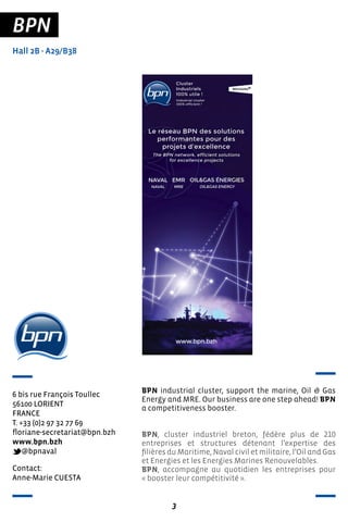 3
BPN
Hall 2B - A29/B38
6 bis rue François Toullec
56100 LORIENT
FRANCE
T. +33 (0)2 97 32 77 69
floriane-secretariat@bpn.bzh
www.bpn.bzh
@bpnaval
BPN industrial cluster, support the marine, Oil & Gas
Energy and MRE. Our business are one step ahead! BPN
a competitiveness booster.
BPN, cluster industriel breton, fédère plus de 210
entreprises et structures détenant l’expertise des
filières du Maritime, Naval civil et militaire, l’Oil and Gas
et Energies et les Energies Marines Renouvelables.
BPN, accompagne au quotidien les entreprises pour
« booster leur compétitivité ».
Contact:
Anne-Marie CUESTA
 