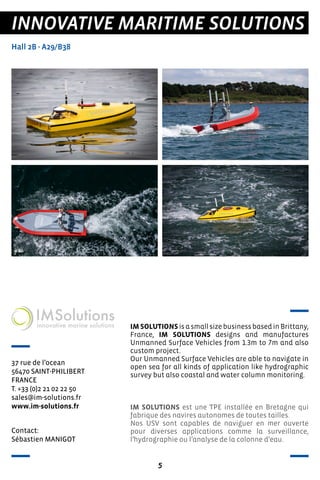 5
INNOVATIVE MARITIME SOLUTIONS
Hall 2B - A29/B38
37 rue de l’ocean
56470 SAINT-PHILIBERT
FRANCE
T. +33 (0)2 21 02 22 50
sales@im-solutions.fr
www.im-solutions.fr
IMSOLUTIONSisasmallsizebusinessbasedinBrittany,
France, IM SOLUTIONS designs and manufactures
Unmanned Surface Vehicles from 1.3m to 7m and also
custom project.
Our Unmanned Surface Vehicles are able to navigate in
open sea for all kinds of application like hydrographic
survey but also coastal and water column monitoring.
IM SOLUTIONS est une TPE installée en Bretagne qui
fabrique des navires autonomes de toutes tailles.
Nos USV sont capables de naviguer en mer ouverte
pour diverses applications comme la surveillance,
l’hydrographie ou l’analyse de la colonne d’eau.
Contact:
Sébastien MANIGOT
 