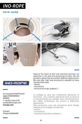 6
INO-ROPE
Hall 2B - A29/B38
24 rue Jacques Noël Sanné
29900 CONCARNEAU
FRANCE
T. +33 (0)2 22 94 07 08
contact@inorope.com
inorope.com
Rope at the heart of port and maritime facilities: we
specialize in the sale and processing of ropes. We sell
syntheticcablesthatareusedfordifferentapplications.
We also offer high load accessories, adapted to these
transformed ropes:
• Blocks
• Connectors
• Accessories (rings, padeyes…).
Le cordage au cœur des installations portuaires et
maritimes : nous sommes spécialisés dans la vente et
la transformation de cordages. Nous commercialisons
des câbles synthétiques qui servent à différentes
applications.
Nous proposons aussi des accessoires forte charge,
adaptés à ces cordages transformés :
• poulies
• connecteurs
• accessoires (anneaux, padeyes…).
Contact:
Thibault REINHART
 