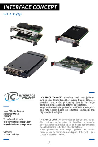 7
INTERFACE CONCEPT
Hall 2B - A29/B38
3 rue Félix Le Dantec
29000 QUIMPER
FRANCE
T. +33 (0)2 98 57 30 30
info@interfaceconcept.com
www.interfaceconcept.com
INTERFACE CONCEPT develops and manufactures
cutting-edge Single Board Computers, Gigabit Ethernet
switches and FPGA processing boards for high-
computing industrial and defense applications.
We provide a wide portfolio of 3U and 6U VPX, VME, cPCI
and XMC boards based on industrial standards and
high-end technologies.
INTERFACE CONCEPT développe et conçoit des cartes
électroniques embarquées de dernière technologie
pour des applications de calcul de haute performance
dans le domaine industriel et de la Défense.
Nous proposons une large gamme de cartes
processeurs, de commutateurs Gigabit Ethernet et des
cartes processeurs FPGA.
Contact:
Franck LEFÈVRE
 