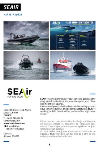 8
SEAIR
Hall 2B - A29/B38
10 rue Chalutier les 2 Anges
56100 LORIENT
FRANCE
T. +33(0)9 72 60 10 84
contact@seair.fr
www.seair-boat.com
@seairfrance
@SEAirFlyingBoat
SEAir’ systems significantly reduce shocks, decrease the
drag, stabilize the boat, improve the speed, and allow
significant fuel savings.
Electronicallycontrolledandretractablefoilingsystems
have convinced MODs and boat manufacturers. SEAir is
working on RIBs from 8 to 12m, and on a 20m high speed
vessel.
Réductiondeschocs,diminutiondusillage,stabilisation
de navires, vitesse et économie de carburant sont
autant d’avantages procurés par les systèmes de foils
rétractables et asservis.
Ils sont dédiés aux forces étatiques et fabricants de
bateaux. SEAir travaille sur des RIB de 8-12m et une
vedette rapide militaire de 20m.
Contact:
Richard FOREST
 