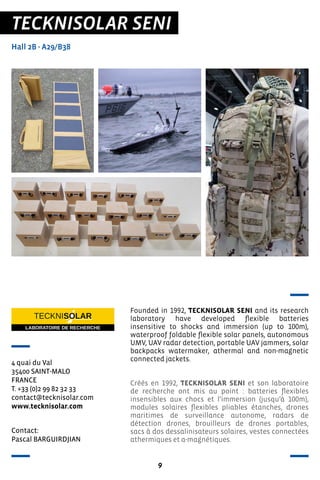 9
TECKNISOLAR SENI
Hall 2B - A29/B38
4 quai du Val
35400 SAINT-MALO
FRANCE
T. +33 (0)2 99 82 32 33
contact@tecknisolar.com
www.tecknisolar.com
Founded in 1992, TECKNISOLAR SENI and its research
laboratory have developed flexible batteries
insensitive to shocks and immersion (up to 100m),
waterproof foldable flexible solar panels, autonomous
UMV, UAV radar detection, portable UAV jammers, solar
backpacks watermaker, athermal and non-magnetic
connected jackets.
Créés en 1992, TECKNISOLAR SENI et son laboratoire
de recherche ont mis au point : batteries flexibles
insensibles aux chocs et l’immersion (jusqu’à 100m),
modules solaires flexibles pliables étanches, drones
maritimes de surveillance autonome, radars de
détection drones, brouilleurs de drones portables,
sacs à dos dessalinisateurs solaires, vestes connectées
athermiques et a-magnétiques.
Contact:
Pascal BARGUIRDJIAN
 