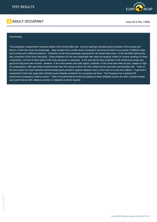 TEST RESULTS
Comments
The passenger compartment remained stable in the frontal offset test. Dummy readings indicated good protection of the knees and
femurs of both the driver and passenger. Jeep showed that a similar level of protection would be provided to occupants of different sizes
and to those sat in different positions. Protection of the front passenger was good for all critical body areas. In the full-width rigid-barrier
test, protection of the driver was good. Chest protection for the rear passenger was rated as marginal, based on dummy readings of chest
compression, but that of other parts of the body was good or adequate. In the side barrier test, protection of all critical body areas was
good and full points were scored. However, in the more severe side pole impact, protection of the chest was rated as poor, based on high
rib compressions, although these remained lower than the values at which the risk of fatal injuries becomes unacceptably high. Tests on
the front seats and head restraints demonstrated good protection against whiplash injury in the event of a rear-end collision. A geometric
assessment of the rear seats also indicated good whiplash protection for occupants sat there. The Compass has a standard-fit
autonomous emergency braking system. Tests of its performance at the low speeds at which whiplash injuries are often caused showed
good performance with collisions avoided or mitigated at all test speeds.
ADULT OCCUPANT Total 34.5 Pts / 90%
Euro NCAP © Jeep Compass Sept 2017 4/11
Version220817
 